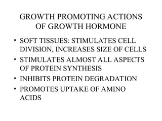 GROWTH PROMOTING ACTIONS
OF GROWTH HORMONE
• SOFT TISSUES: STIMULATES CELL
DIVISION, INCREASES SIZE OF CELLS
• STIMULATES ALMOST ALL ASPECTS
OF PROTEIN SYNTHESIS
• INHIBITS PROTEIN DEGRADATION
• PROMOTES UPTAKE OF AMINO
ACIDS
 