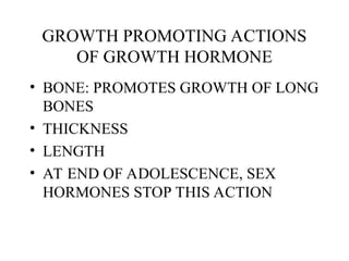 GROWTH PROMOTING ACTIONS
OF GROWTH HORMONE
• BONE: PROMOTES GROWTH OF LONG
BONES
• THICKNESS
• LENGTH
• AT END OF ADOLESCENCE, SEX
HORMONES STOP THIS ACTION
 