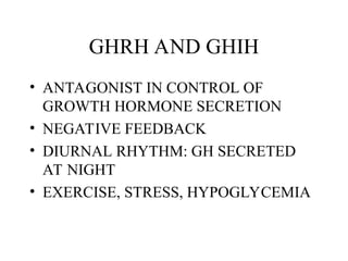 GHRH AND GHIH
• ANTAGONIST IN CONTROL OF
GROWTH HORMONE SECRETION
• NEGATIVE FEEDBACK
• DIURNAL RHYTHM: GH SECRETED
AT NIGHT
• EXERCISE, STRESS, HYPOGLYCEMIA
 