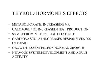 THYROID HORMONE’S EFFECTS
• METABOLIC RATE: INCREASED BMR
• CALOROGENIC: INCREASED HEAT PRODUCTION
• SYMPATHOMIMETIC: FLIGHT OR FIGHT
• CARDIOVASCULAR:INCREASES RESPONSIVENESS
OF HEART
• GROWTH: ESSENTIAL FOR NORMAL GROWTH
• NERVOUS SYSTEM:DEVELOPMENT AND ADULT
ACTIVITY
 