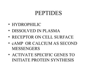 PEPTIDES
• HYDROPHILIC
• DISSOLVED IN PLASMA
• RECEPTOR ON CELL SURFACE
• cAMP OR CALCIUM AS SECOND
MESSENGERS
• ACTIVATE SPECIFIC GENES TO
INITIATE PROTEIN SYNTHESIS
 