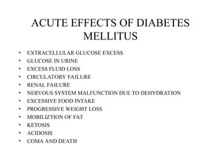 ACUTE EFFECTS OF DIABETES
MELLITUS
• EXTRACELLULAR GLUCOSE EXCESS
• GLUCOSE IN URINE
• EXCESS FLUID LOSS
• CIRCULATORY FAILURE
• RENAL FAILURE
• NERVOUS SYSTEM MALFUNCTION DUE TO DEHYDRATION
• EXCESSIVE FOOD INTAKE
• PROGRESSIVE WEIGHT LOSS
• MOBILIZTION OF FAT
• KETOSIS
• ACIDOSIS
• COMA AND DEATH
 