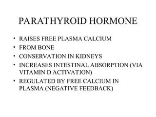 PARATHYROID HORMONE
• RAISES FREE PLASMA CALCIUM
• FROM BONE
• CONSERVATION IN KIDNEYS
• INCREASES INTESTINAL ABSORPTION (VIA
VITAMIN D ACTIVATION)
• REGULATED BY FREE CALCIUM IN
PLASMA (NEGATIVE FEEDBACK)
 