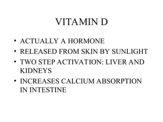 VITAMIN D
• ACTUALLY A HORMONE
• RELEASED FROM SKIN BY SUNLIGHT
• TWO STEP ACTIVATION: LIVER AND
KIDNEYS
• INCREASES CALCIUM ABSORPTION
IN INTESTINE
 