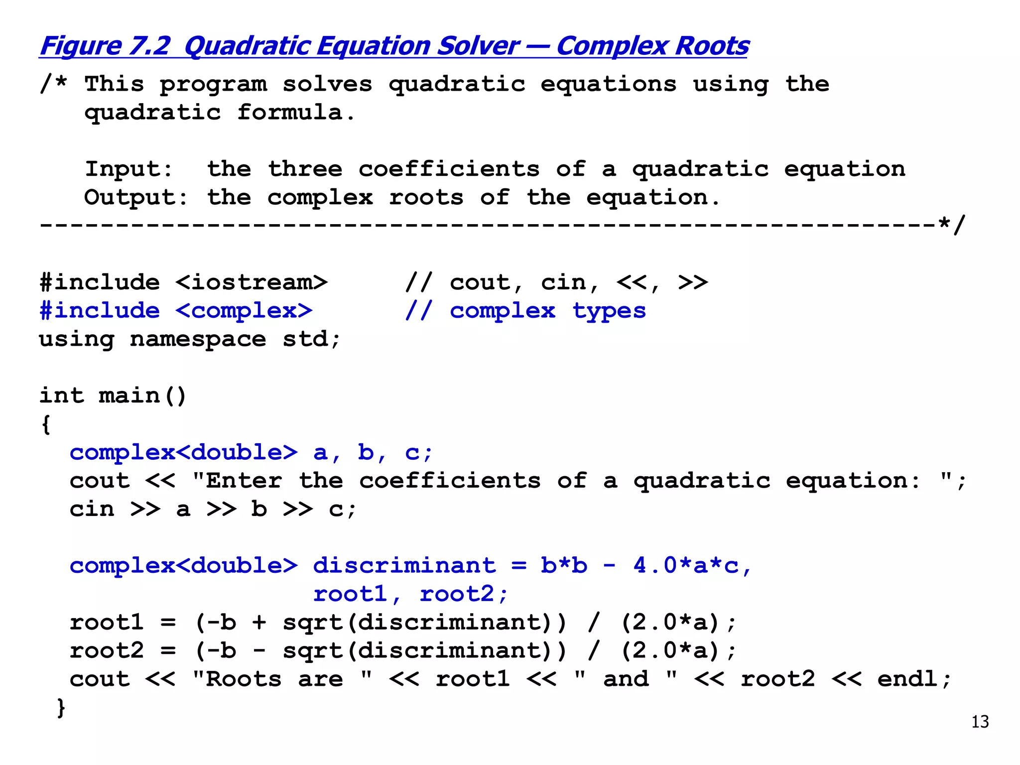 13
Figure 7.2 Quadratic Equation Solver — Complex Roots
/* This program solves quadratic equations using the
quadratic formula.
Input: the three coefficients of a quadratic equation
Output: the complex roots of the equation.
-----------------------------------------------------------*/
#include <iostream> // cout, cin, <<, >>
#include <complex> // complex types
using namespace std;
int main()
{
complex<double> a, b, c;
cout << "Enter the coefficients of a quadratic equation: ";
cin >> a >> b >> c;
complex<double> discriminant = b*b - 4.0*a*c,
root1, root2;
root1 = (-b + sqrt(discriminant)) / (2.0*a);
root2 = (-b - sqrt(discriminant)) / (2.0*a);
cout << "Roots are " << root1 << " and " << root2 << endl;
}
 