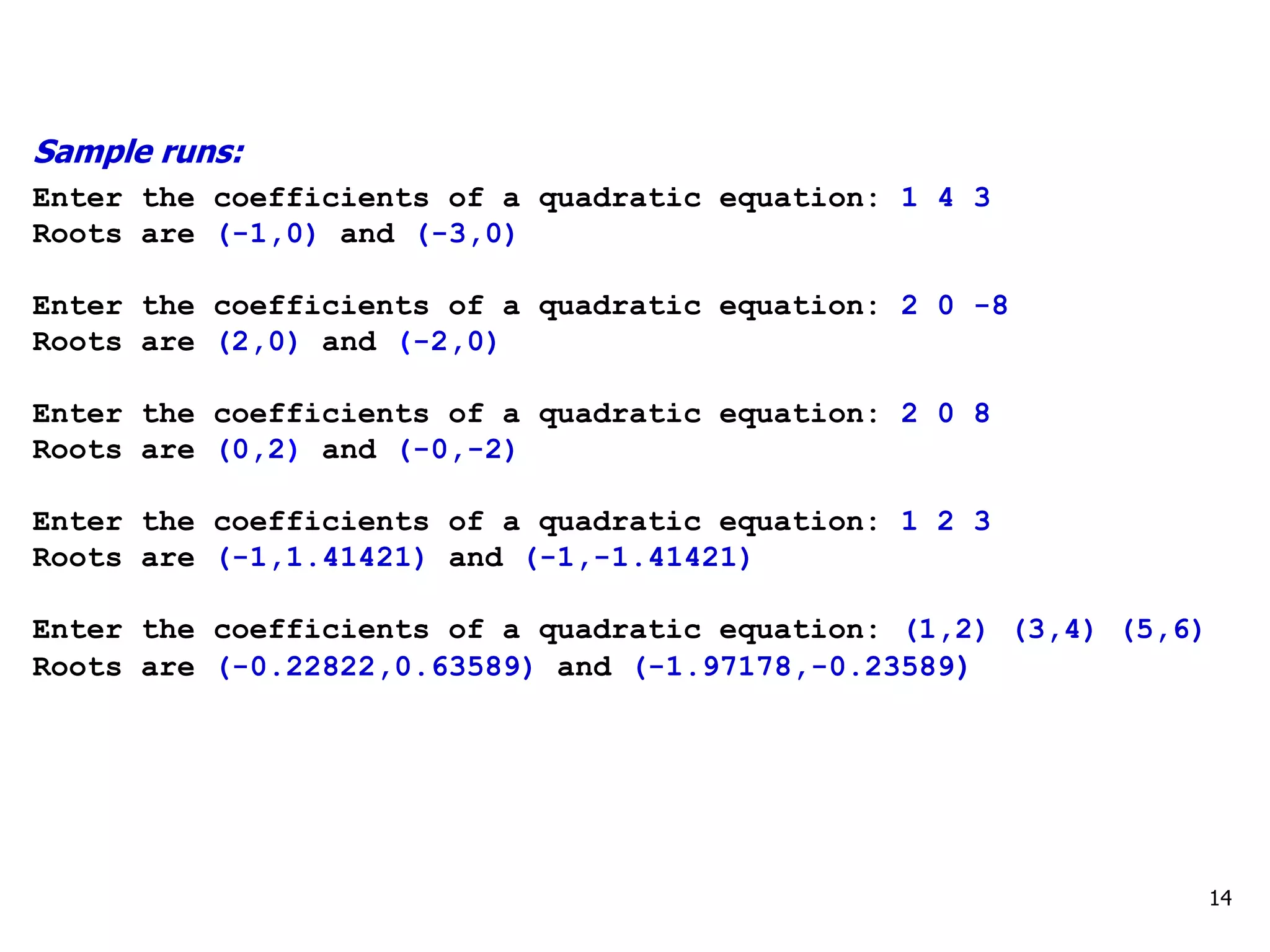 14
Sample runs:
Enter the coefficients of a quadratic equation: 1 4 3
Roots are (-1,0) and (-3,0)
Enter the coefficients of a quadratic equation: 2 0 -8
Roots are (2,0) and (-2,0)
Enter the coefficients of a quadratic equation: 2 0 8
Roots are (0,2) and (-0,-2)
Enter the coefficients of a quadratic equation: 1 2 3
Roots are (-1,1.41421) and (-1,-1.41421)
Enter the coefficients of a quadratic equation: (1,2) (3,4) (5,6)
Roots are (-0.22822,0.63589) and (-1.97178,-0.23589)
 