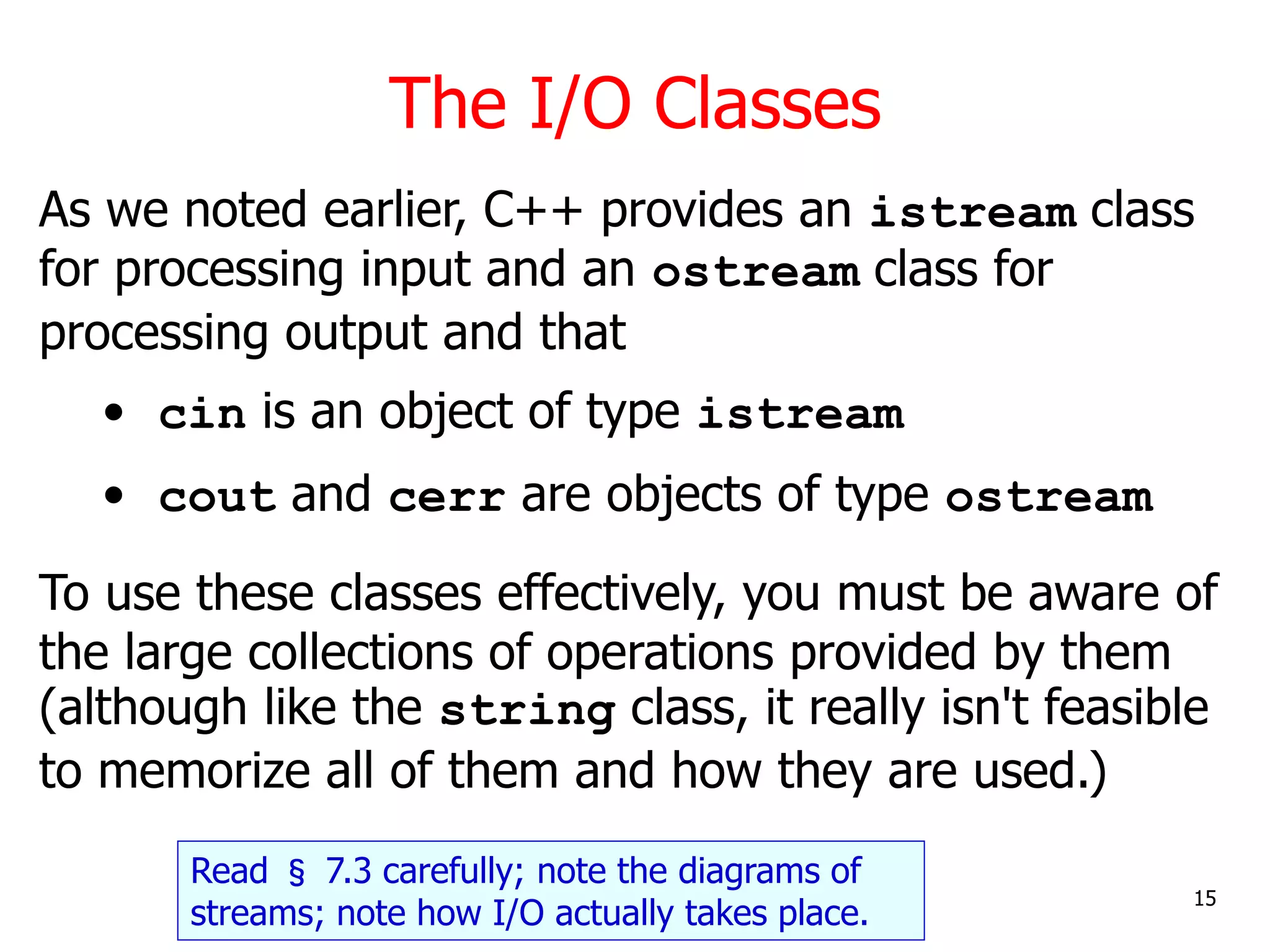 The I/O Classes
15
As we noted earlier, C++ provides an istream class
for processing input and an ostream class for
processing output and that
• cin is an object of type istream
• cout and cerr are objects of type ostream
To use these classes effectively, you must be aware of
the large collections of operations provided by them
(although like the string class, it really isn't feasible
to memorize all of them and how they are used.)
Read § 7.3 carefully; note the diagrams of
streams; note how I/O actually takes place.
 