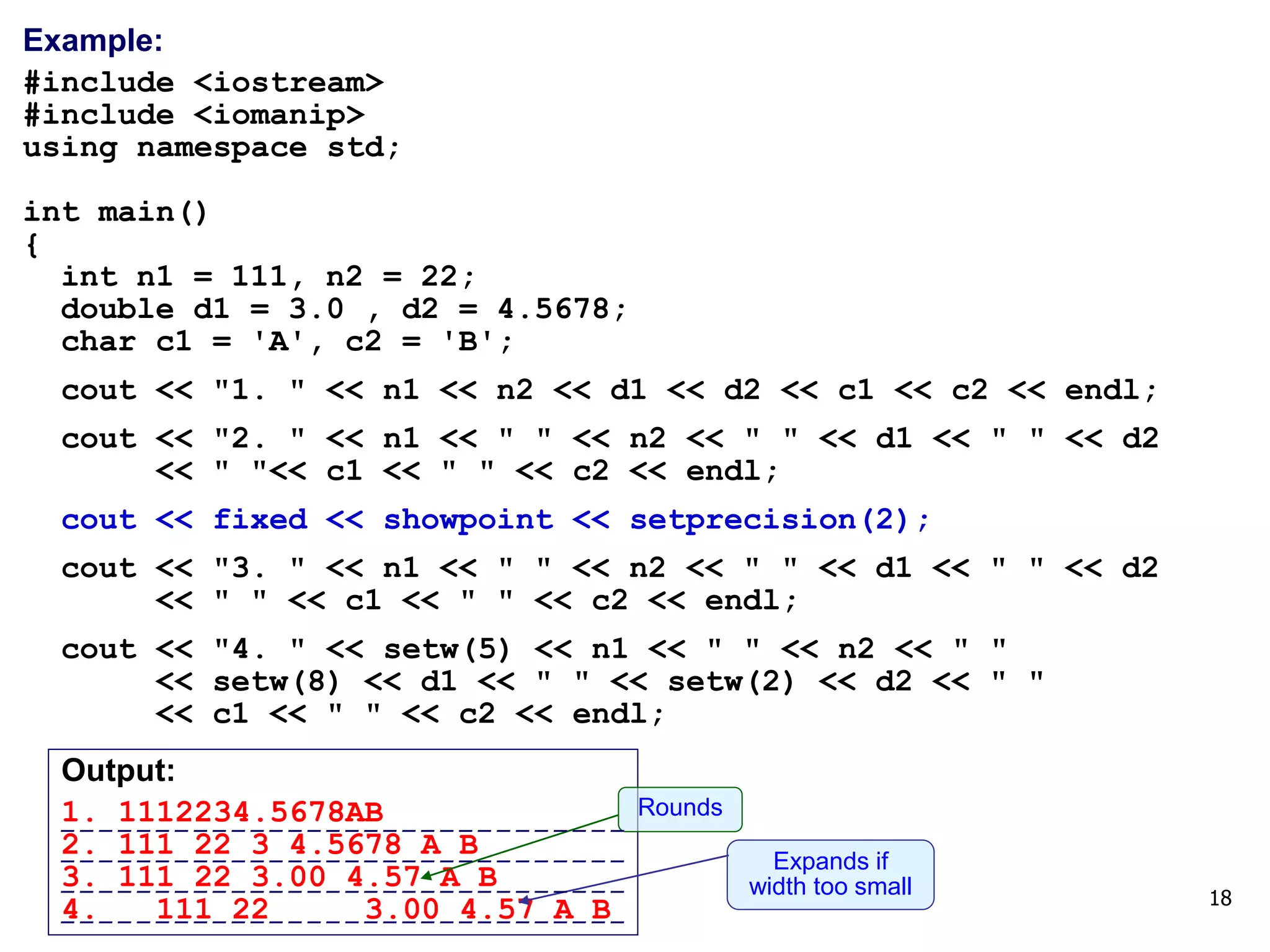 18
Example:
#include <iostream>
#include <iomanip>
using namespace std;
int main()
{
int n1 = 111, n2 = 22;
double d1 = 3.0 , d2 = 4.5678;
char c1 = 'A', c2 = 'B';
cout << "1. " << n1 << n2 << d1 << d2 << c1 << c2 << endl;
cout << "2. " << n1 << " " << n2 << " " << d1 << " " << d2
<< " "<< c1 << " " << c2 << endl;
cout << fixed << showpoint << setprecision(2);
cout << "3. " << n1 << " " << n2 << " " << d1 << " " << d2
<< " " << c1 << " " << c2 << endl;
cout << "4. " << setw(5) << n1 << " " << n2 << " "
<< setw(8) << d1 << " " << setw(2) << d2 << " "
<< c1 << " " << c2 << endl;
Output:
1. 1112234.5678AB
2. 111 22 3 4.5678 A B
3. 111 22 3.00 4.57 A B
4. 111 22 3.00 4.57 A B
Rounds
Expands if
width too small
------------------------------
------------------------------
------------------------------
------------------------------
 