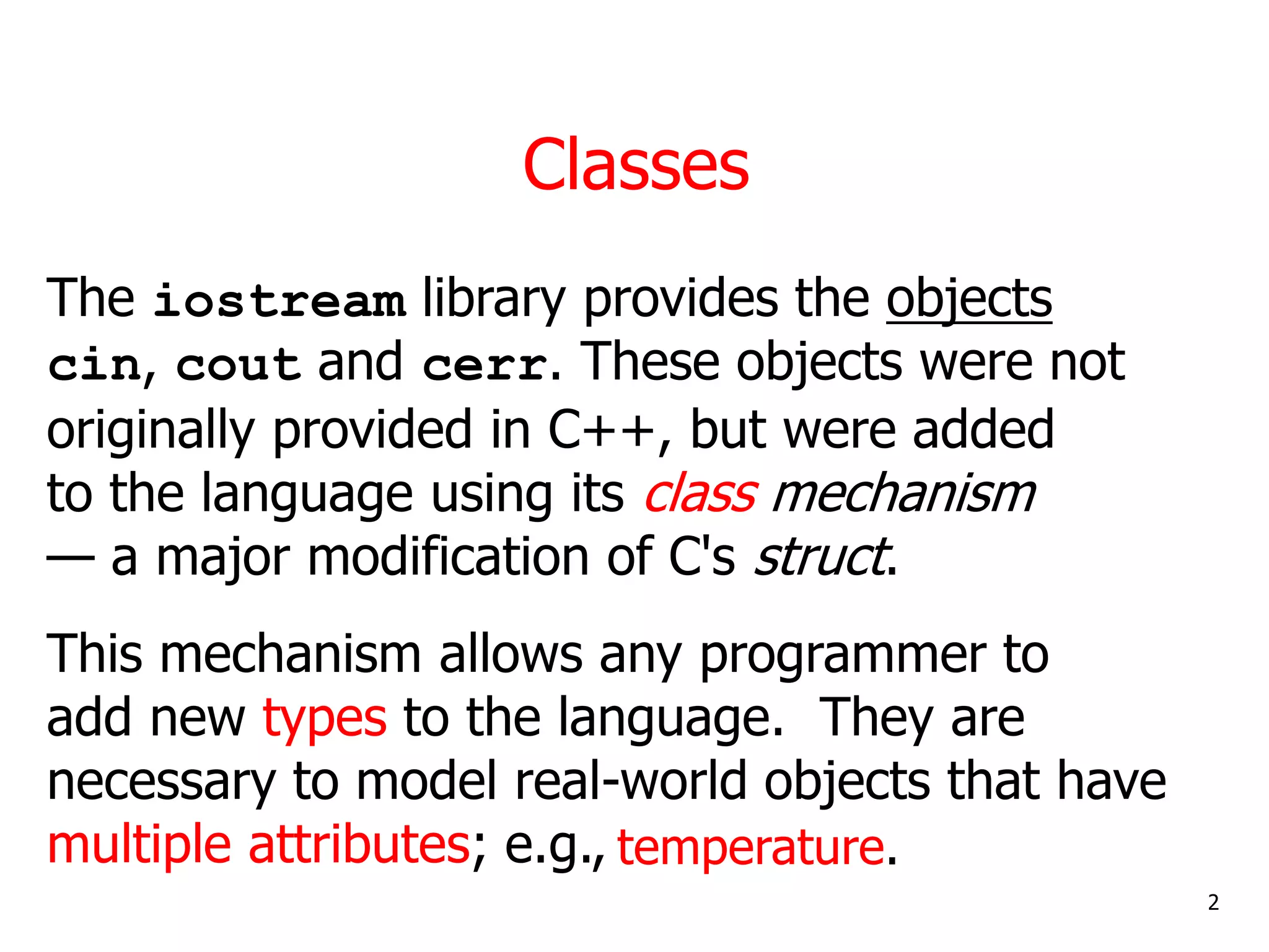 Classes
The iostream library provides the objects
cin, cout and cerr. These objects were not
originally provided in C++, but were added
to the language using its class mechanism
— a major modification of C's struct.
This mechanism allows any programmer to
add new types to the language. They are
necessary to model real-world objects that have
multiple attributes; e.g.,
2
temperature.
 