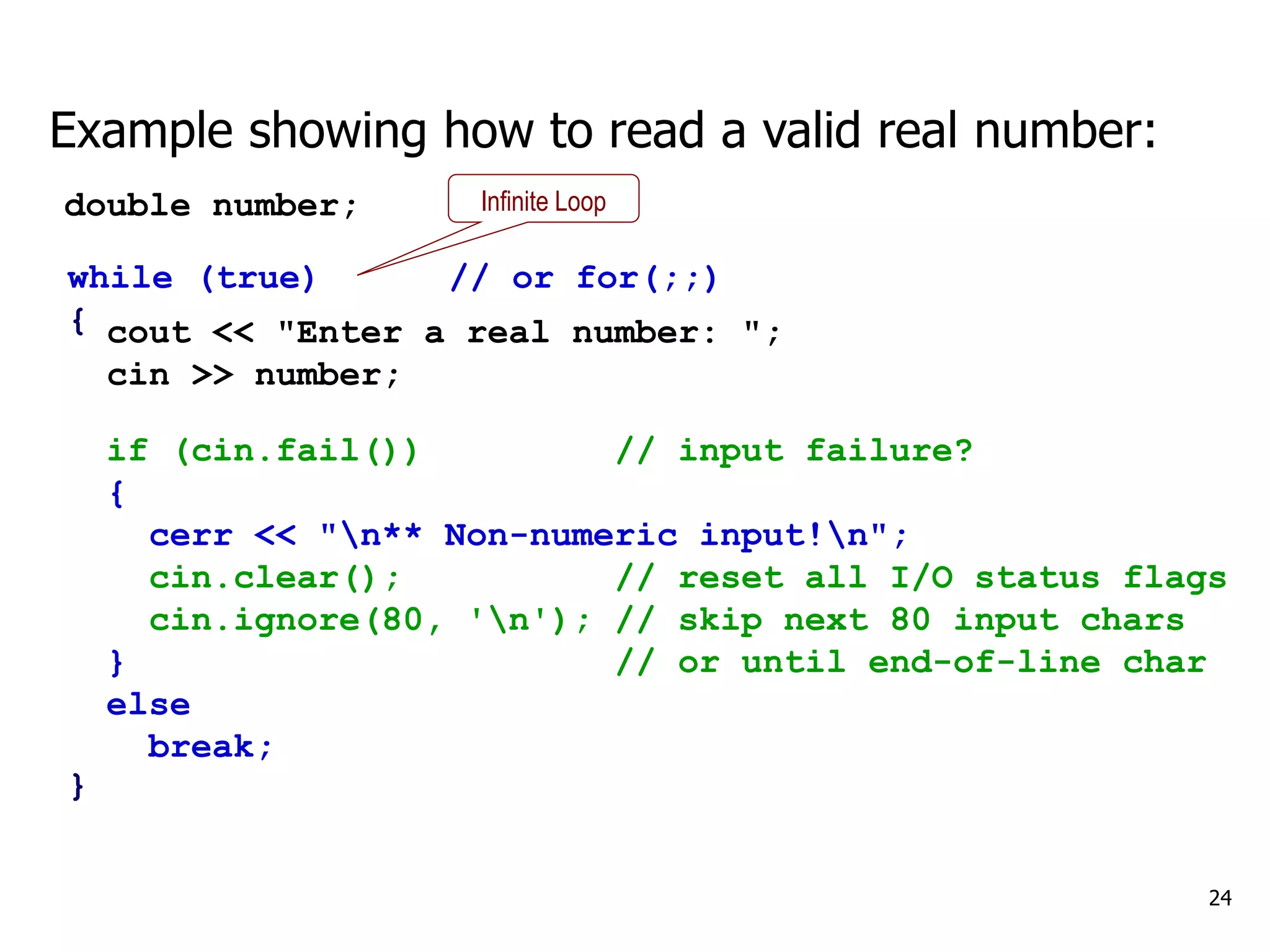 24
if (cin.fail()) // input failure?
{
cerr << "n** Non-numeric input!n";
cin.clear(); // reset all I/O status flags
cin.ignore(80, 'n'); // skip next 80 input chars
} // or until end-of-line char
else
break;
Example showing how to read a valid real number:
double number;
cout << "Enter a real number: ";
cin >> number;
while (true) // or for(;;)
{
}
Infinite Loop
 