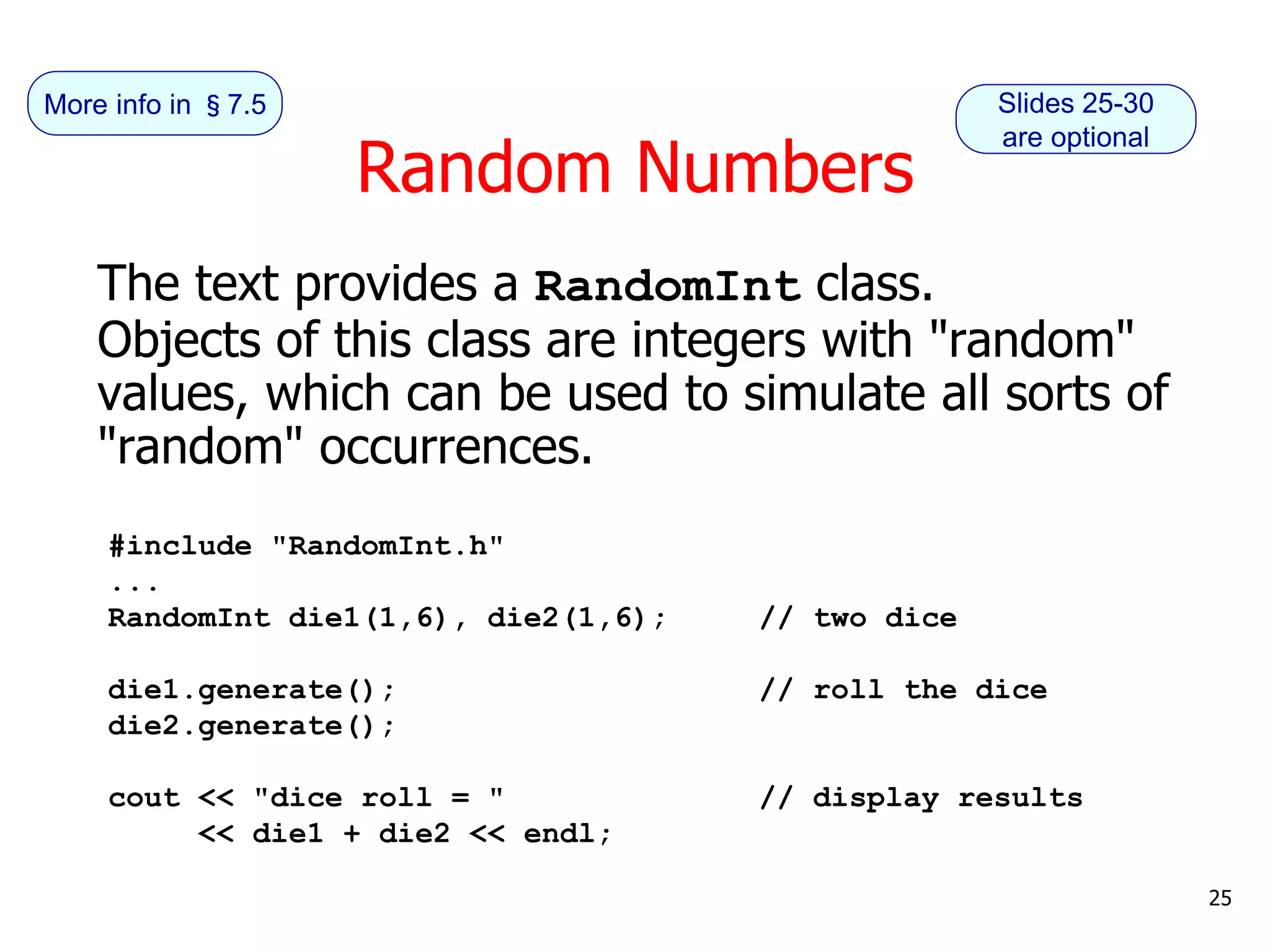 Random Numbers
The text provides a RandomInt class.
Objects of this class are integers with "random"
values, which can be used to simulate all sorts of
"random" occurrences.
#include "RandomInt.h"
...
RandomInt die1(1,6), die2(1,6); // two dice
die1.generate(); // roll the dice
die2.generate();
cout << "dice roll = " // display results
<< die1 + die2 << endl;
25
Slides 25-30
are optional
More info in §7.5
 