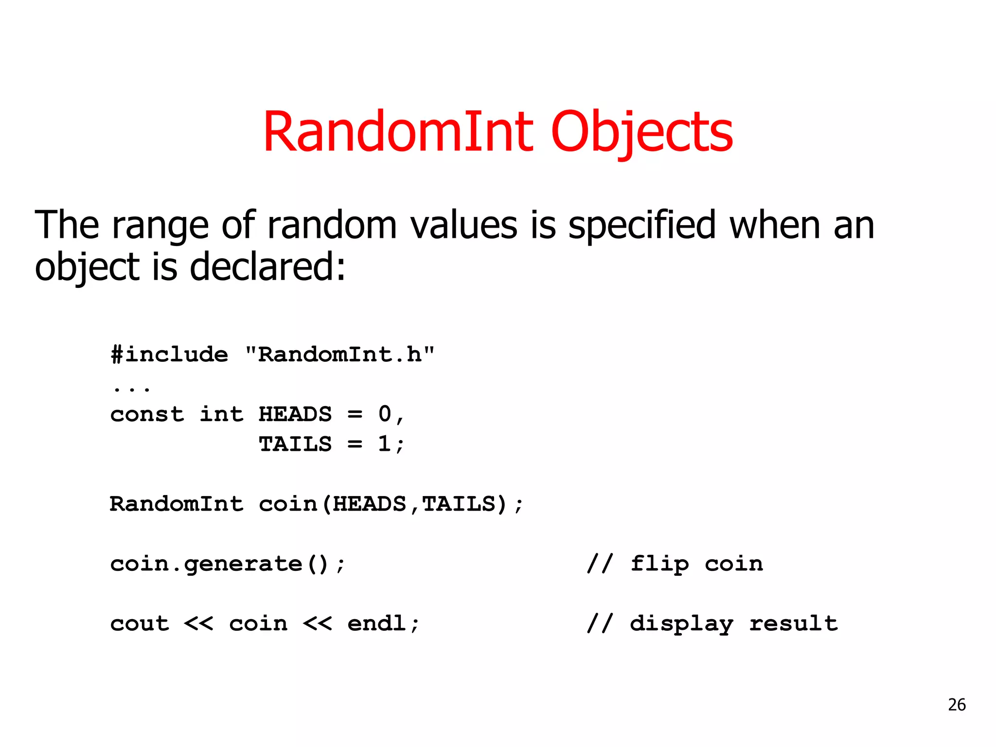 RandomInt Objects
The range of random values is specified when an
object is declared:
#include "RandomInt.h"
...
const int HEADS = 0,
TAILS = 1;
RandomInt coin(HEADS,TAILS);
coin.generate(); // flip coin
cout << coin << endl; // display result
26
 