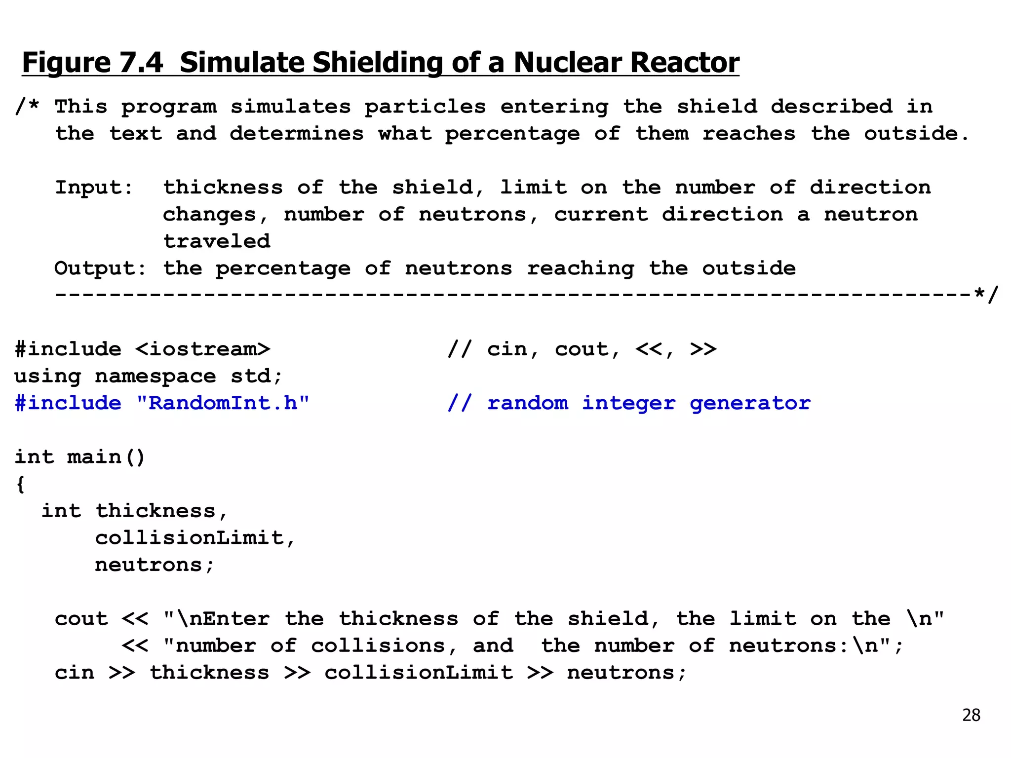 Figure 7.4 Simulate Shielding of a Nuclear Reactor
/* This program simulates particles entering the shield described in
the text and determines what percentage of them reaches the outside.
Input: thickness of the shield, limit on the number of direction
changes, number of neutrons, current direction a neutron
traveled
Output: the percentage of neutrons reaching the outside
--------------------------------------------------------------------*/
#include <iostream> // cin, cout, <<, >>
using namespace std;
#include "RandomInt.h" // random integer generator
int main()
{
int thickness,
collisionLimit,
neutrons;
cout << "nEnter the thickness of the shield, the limit on the n"
<< "number of collisions, and the number of neutrons:n";
cin >> thickness >> collisionLimit >> neutrons;
28
 