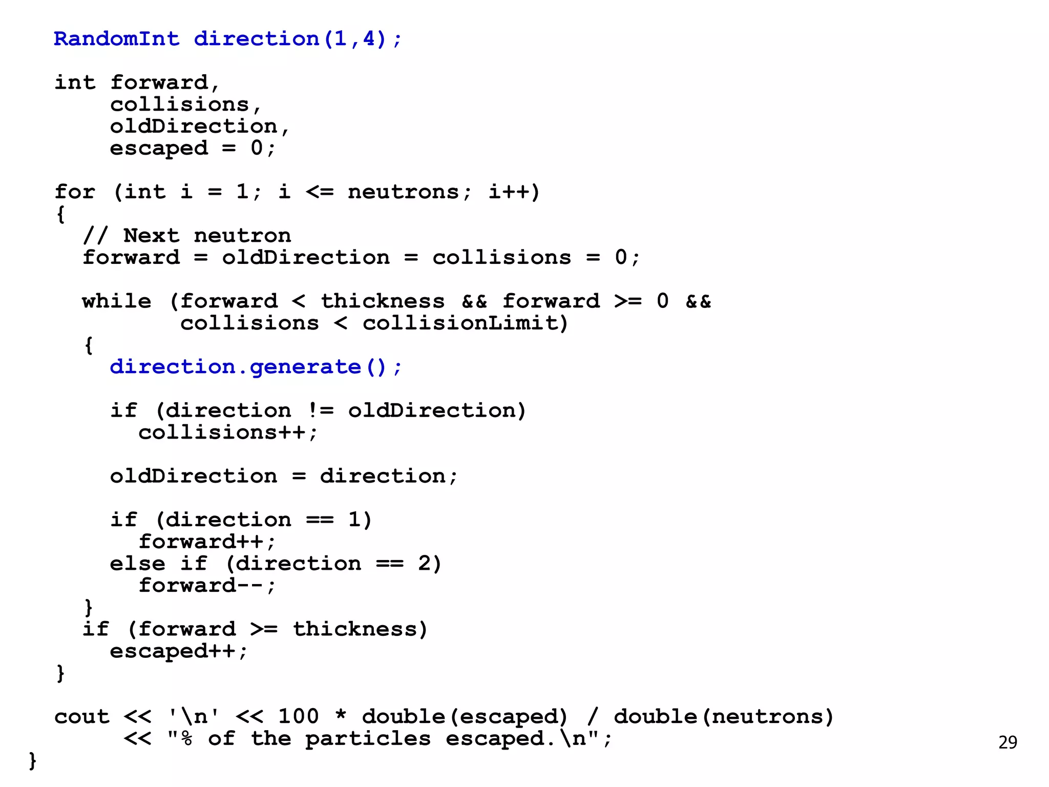 29
RandomInt direction(1,4);
int forward,
collisions,
oldDirection,
escaped = 0;
for (int i = 1; i <= neutrons; i++)
{
// Next neutron
forward = oldDirection = collisions = 0;
while (forward < thickness && forward >= 0 &&
collisions < collisionLimit)
{
direction.generate();
if (direction != oldDirection)
collisions++;
oldDirection = direction;
if (direction == 1)
forward++;
else if (direction == 2)
forward--;
}
if (forward >= thickness)
escaped++;
}
cout << 'n' << 100 * double(escaped) / double(neutrons)
<< "% of the particles escaped.n";
}
 