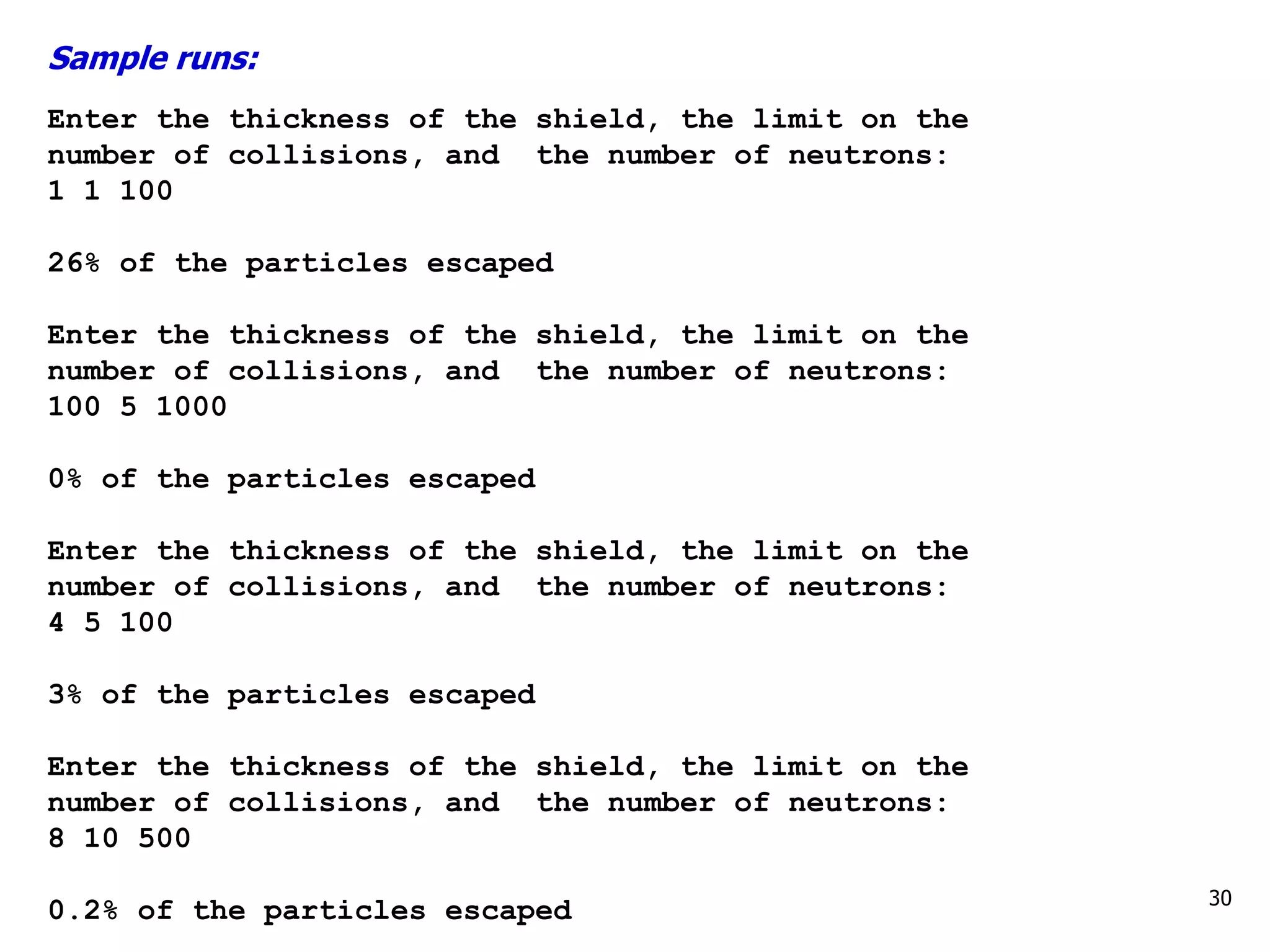 Sample runs:
Enter the thickness of the shield, the limit on the
number of collisions, and the number of neutrons:
1 1 100
26% of the particles escaped
Enter the thickness of the shield, the limit on the
number of collisions, and the number of neutrons:
100 5 1000
0% of the particles escaped
Enter the thickness of the shield, the limit on the
number of collisions, and the number of neutrons:
4 5 100
3% of the particles escaped
Enter the thickness of the shield, the limit on the
number of collisions, and the number of neutrons:
8 10 500
0.2% of the particles escaped 30
 