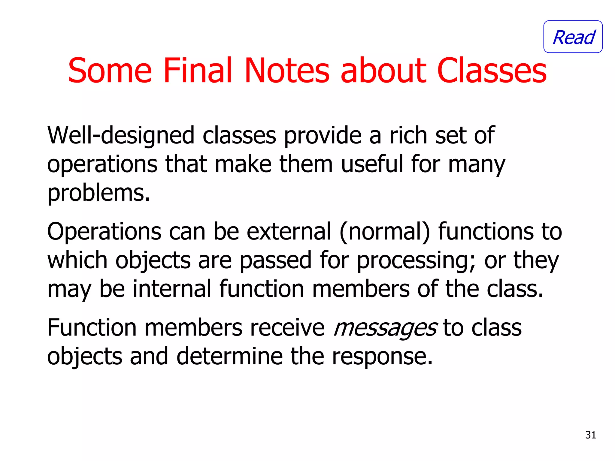 Well-designed classes provide a rich set of
operations that make them useful for many
problems.
Operations can be external (normal) functions to
which objects are passed for processing; or they
may be internal function members of the class.
Function members receive messages to class
objects and determine the response.
31
Some Final Notes about Classes
Read
 