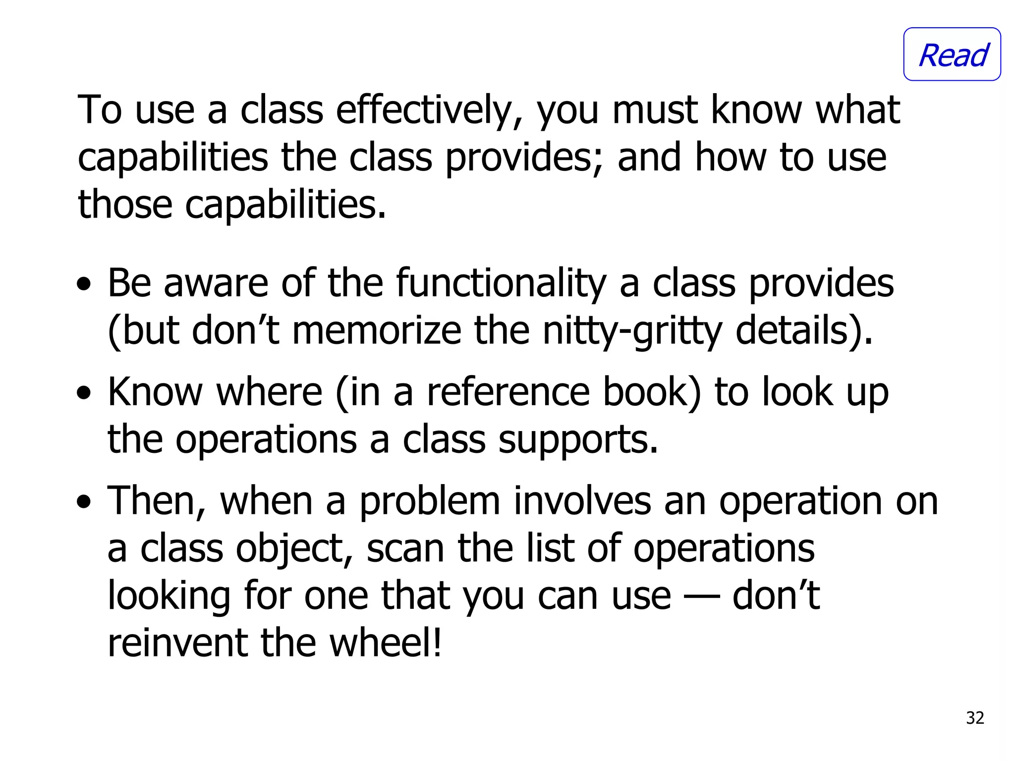 To use a class effectively, you must know what
capabilities the class provides; and how to use
those capabilities.
32
• Be aware of the functionality a class provides
(but don’t memorize the nitty-gritty details).
• Know where (in a reference book) to look up
the operations a class supports.
• Then, when a problem involves an operation on
a class object, scan the list of operations
looking for one that you can use — don’t
reinvent the wheel!
Read
 