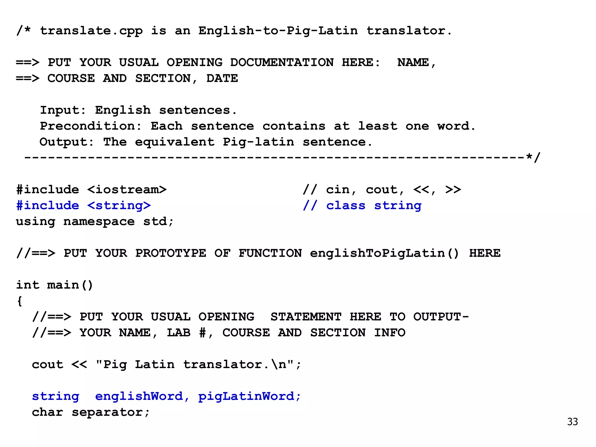 /* translate.cpp is an English-to-Pig-Latin translator.
==> PUT YOUR USUAL OPENING DOCUMENTATION HERE: NAME,
==> COURSE AND SECTION, DATE
Input: English sentences.
Precondition: Each sentence contains at least one word.
Output: The equivalent Pig-latin sentence.
---------------------------------------------------------------*/
#include <iostream> // cin, cout, <<, >>
#include <string> // class string
using namespace std;
//==> PUT YOUR PROTOTYPE OF FUNCTION englishToPigLatin() HERE
int main()
{
//==> PUT YOUR USUAL OPENING STATEMENT HERE TO OUTPUT-
//==> YOUR NAME, LAB #, COURSE AND SECTION INFO
cout << "Pig Latin translator.n";
string englishWord, pigLatinWord;
char separator;
33
 