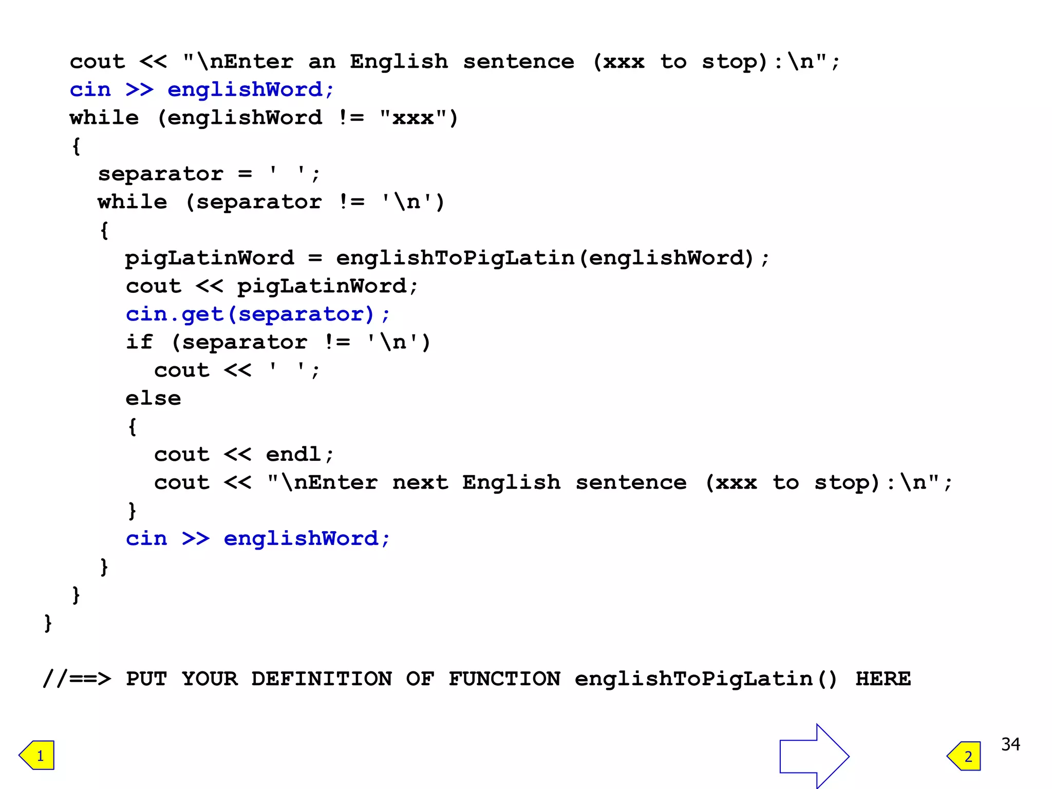 cout << "nEnter an English sentence (xxx to stop):n";
cin >> englishWord;
while (englishWord != "xxx")
{
separator = ' ';
while (separator != 'n')
{
pigLatinWord = englishToPigLatin(englishWord);
cout << pigLatinWord;
cin.get(separator);
if (separator != 'n')
cout << ' ';
else
{
cout << endl;
cout << "nEnter next English sentence (xxx to stop):n";
}
cin >> englishWord;
}
}
}
//==> PUT YOUR DEFINITION OF FUNCTION englishToPigLatin() HERE
34
1 2
 