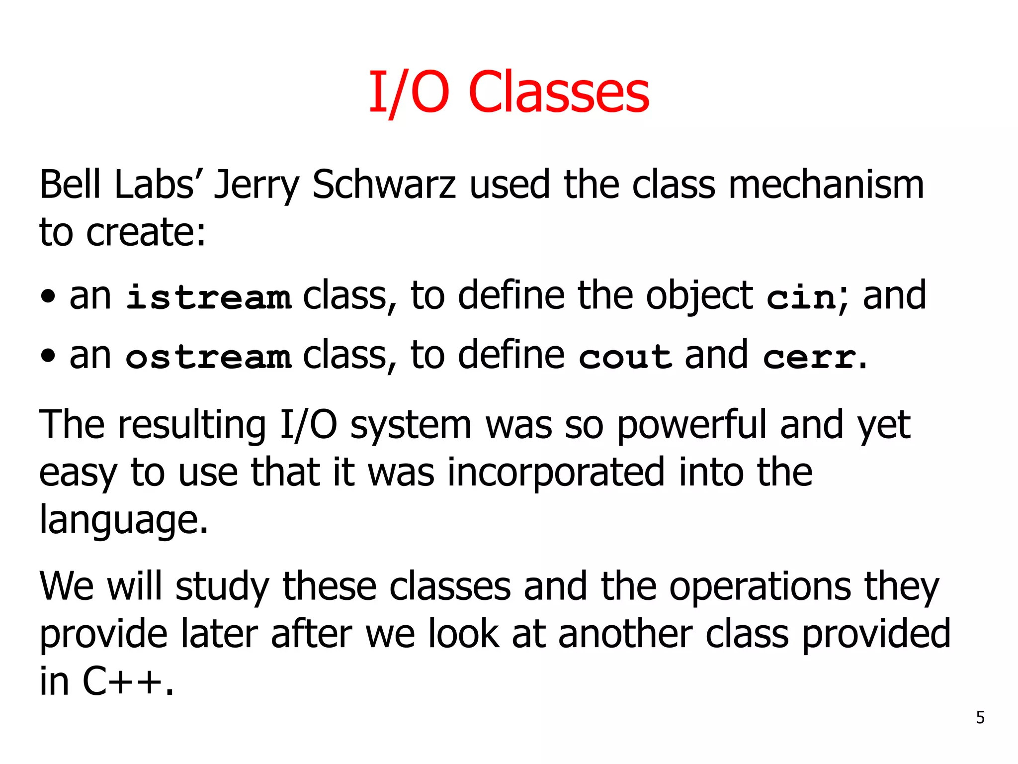 I/O Classes
5
Bell Labs’ Jerry Schwarz used the class mechanism
to create:
• an istream class, to define the object cin; and
• an ostream class, to define cout and cerr.
The resulting I/O system was so powerful and yet
easy to use that it was incorporated into the
language.
We will study these classes and the operations they
provide later after we look at another class provided
in C++.
 