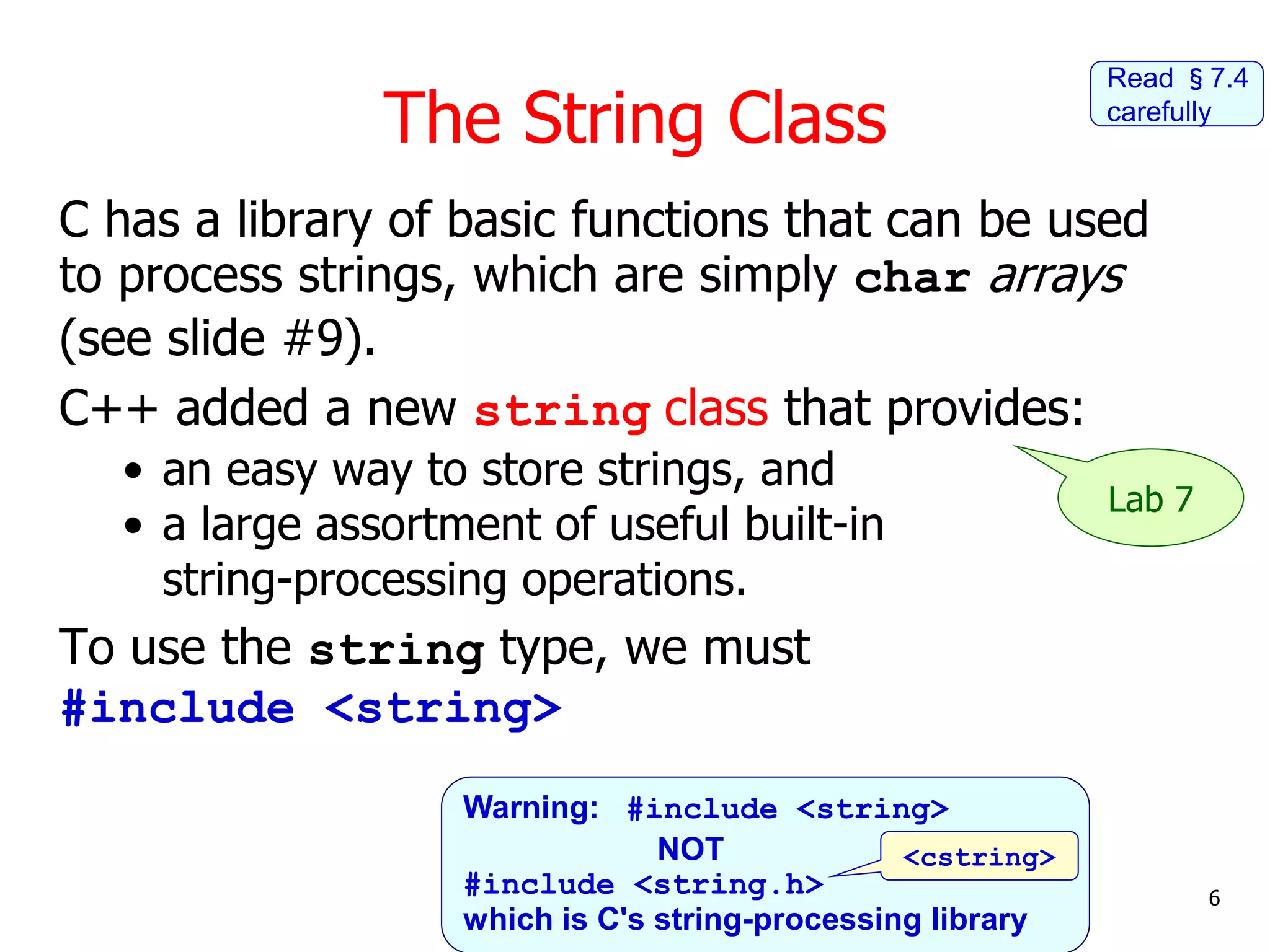 The String Class
C has a library of basic functions that can be used
to process strings, which are simply char arrays
(see slide #9).
C++ added a new string class that provides:
• an easy way to store strings, and
• a large assortment of useful built-in
string-processing operations.
To use the string type, we must
#include <string>
6
Lab 7
Read §7.4
carefully
Warning: #include <string>
NOT
#include <string.h>
which is C's string-processing library
<cstring>
 
