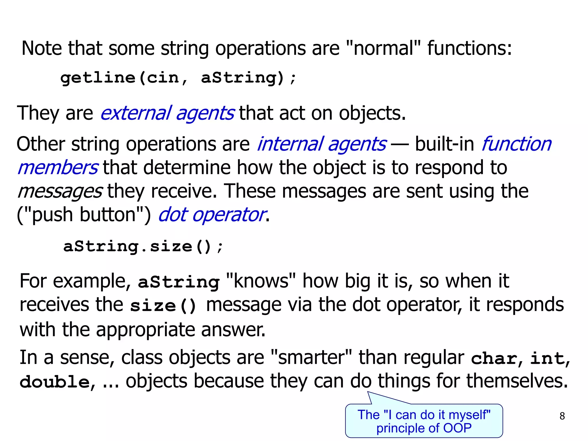 Note that some string operations are "normal" functions:
getline(cin, aString);
Other string operations are internal agents — built-in function
members that determine how the object is to respond to
messages they receive. These messages are sent using the
("push button") dot operator.
aString.size();
For example, aString "knows" how big it is, so when it
receives the size() message via the dot operator, it responds
with the appropriate answer.
In a sense, class objects are "smarter" than regular char, int,
double, ... objects because they can do things for themselves.
8
The "I can do it myself"
principle of OOP
They are external agents that act on objects.
 