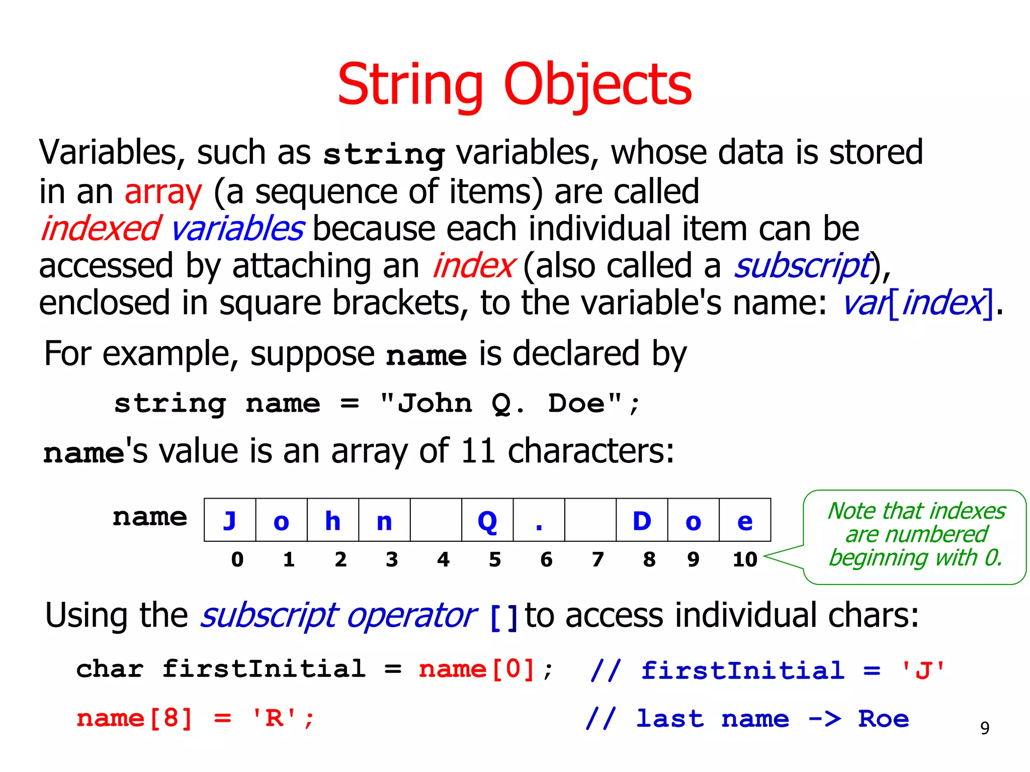 String Objects
Variables, such as string variables, whose data is stored
in an array (a sequence of items) are called
indexed variables because each individual item can be
accessed by attaching an index (also called a subscript),
enclosed in square brackets, to the variable's name: var[index].
string name = "John Q. Doe";
Using the subscript operator []to access individual chars:
o
J h n Q .
name
0 1 2 3 4 5 6
D o
7 8 9
e
10
char firstInitial = name[0];
9
// last name -> Roe
For example, suppose name is declared by
Note that indexes
are numbered
beginning with 0.
name's value is an array of 11 characters:
// firstInitial = 'J'
name[8] = 'R';
 