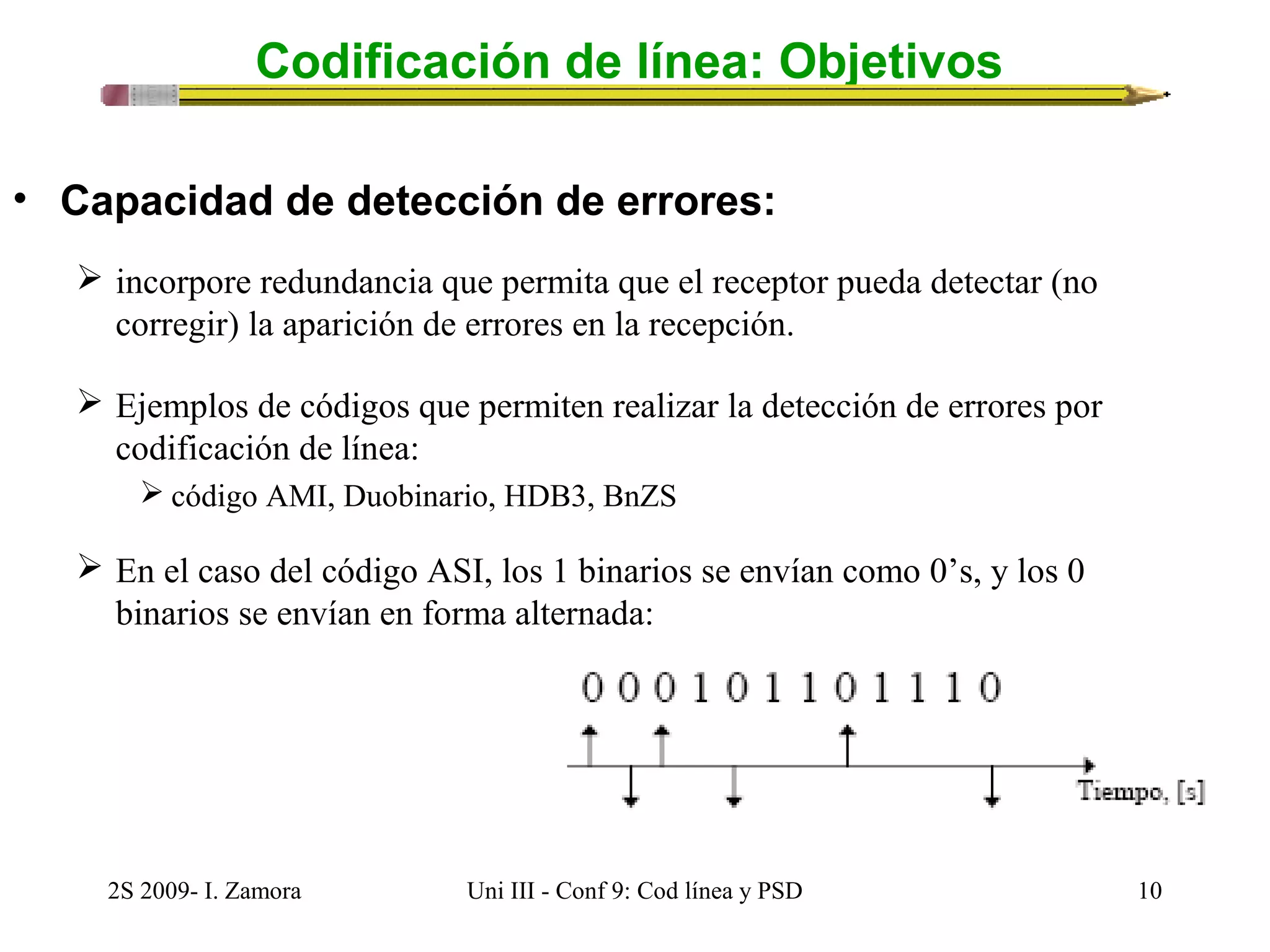 Codificación de línea: Objetivos 
• Capacidad de detección de errores: 
 incorpore redundancia que permita que el receptor pueda detectar (no 
corregir) la aparición de errores en la recepción. 
 Ejemplos de códigos que permiten realizar la detección de errores por 
codificación de línea: 
 código AMI, Duobinario, HDB3, BnZS 
 En el caso del código ASI, los 1 binarios se envían como 0’s, y los 0 
binarios se envían en forma alternada: 
2S 2009- I. Zamora Uni III - Conf 9: Cod línea y PSD 10 
 