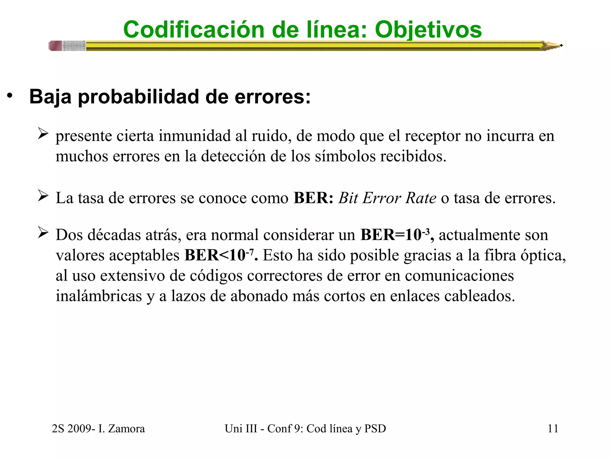 Codificación de línea: Objetivos 
• Baja probabilidad de errores: 
 presente cierta inmunidad al ruido, de modo que el receptor no incurra en 
muchos errores en la detección de los símbolos recibidos. 
 La tasa de errores se conoce como BER: Bit Error Rate o tasa de errores. 
 Dos décadas atrás, era normal considerar un BER=10-3, actualmente son 
valores aceptables BER<10-7. Esto ha sido posible gracias a la fibra óptica, 
al uso extensivo de códigos correctores de error en comunicaciones 
inalámbricas y a lazos de abonado más cortos en enlaces cableados. 
2S 2009- I. Zamora Uni III - Conf 9: Cod línea y PSD 11 
 