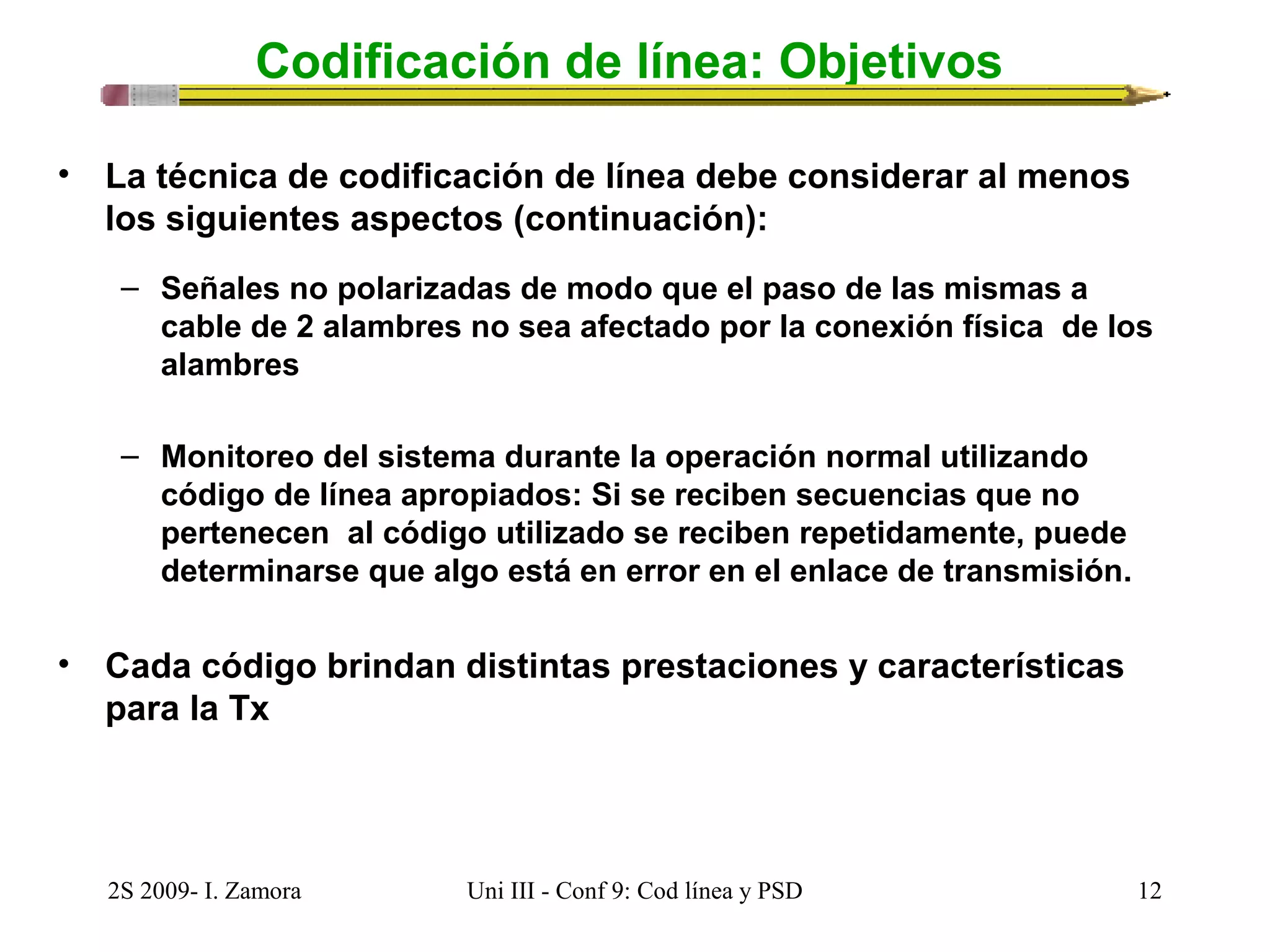 Codificación de línea: Objetivos 
• La técnica de codificación de línea debe considerar al menos 
los siguientes aspectos (continuación): 
– Señales no polarizadas de modo que el paso de las mismas a 
cable de 2 alambres no sea afectado por la conexión física de los 
alambres 
– Monitoreo del sistema durante la operación normal utilizando 
código de línea apropiados: Si se reciben secuencias que no 
pertenecen al código utilizado se reciben repetidamente, puede 
determinarse que algo está en error en el enlace de transmisión. 
• Cada código brindan distintas prestaciones y características 
para la Tx 
2S 2009- I. Zamora Uni III - Conf 9: Cod línea y PSD 12 
 