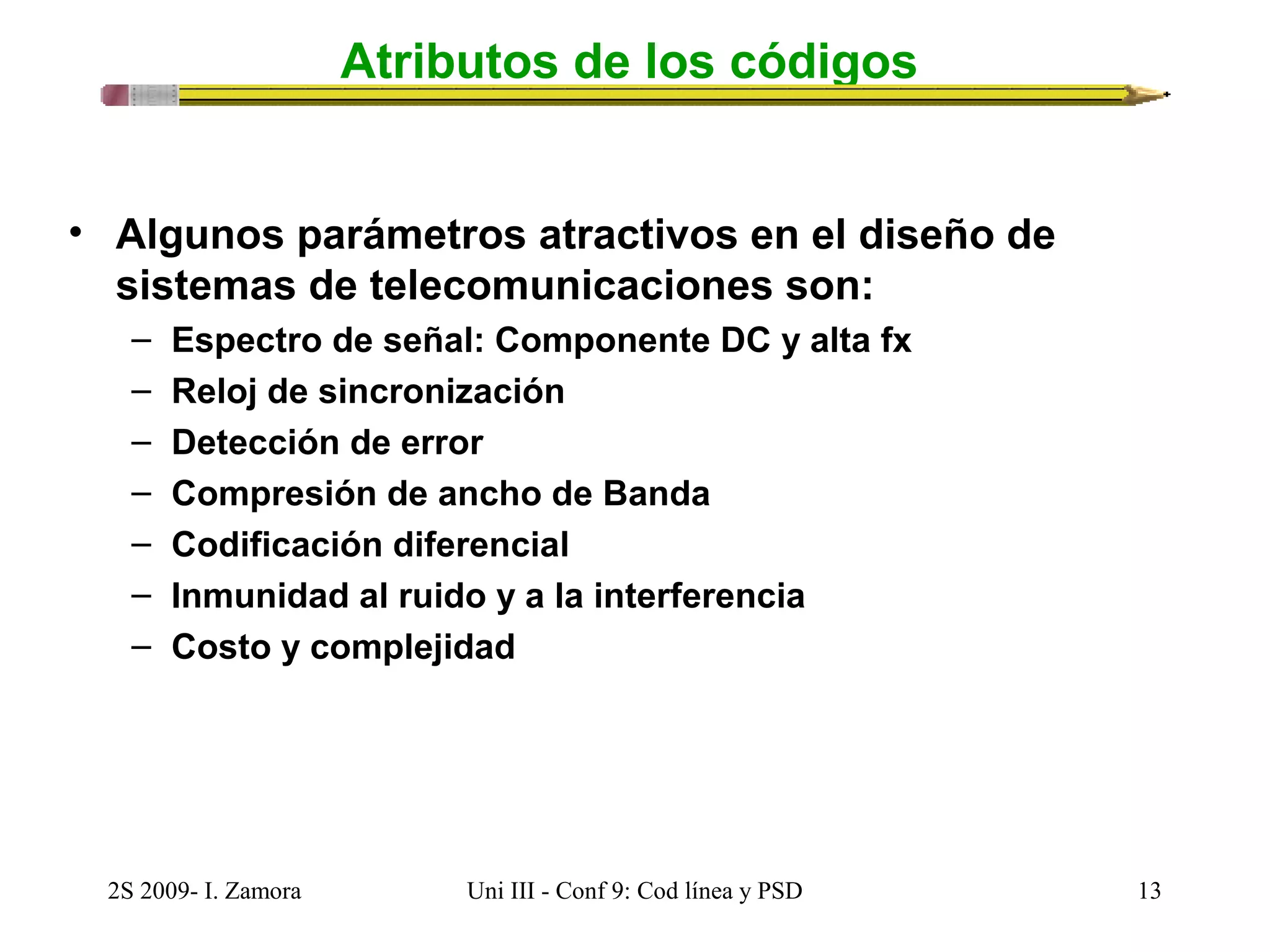 Atributos de los códigos 
• Algunos parámetros atractivos en el diseño de 
sistemas de telecomunicaciones son: 
– Espectro de señal: Componente DC y alta fx 
– Reloj de sincronización 
– Detección de error 
– Compresión de ancho de Banda 
– Codificación diferencial 
– Inmunidad al ruido y a la interferencia 
– Costo y complejidad 
2S 2009- I. Zamora Uni III - Conf 9: Cod línea y PSD 13 
 