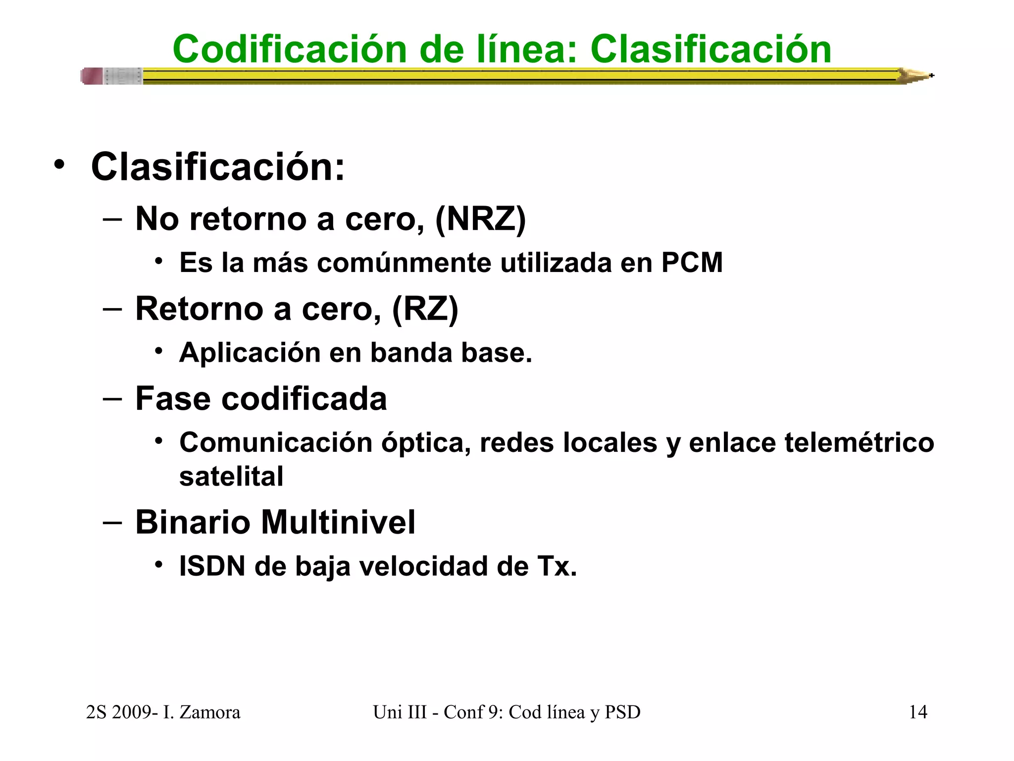 Codificación de línea: Clasificación 
• Clasificación: 
– No retorno a cero, (NRZ) 
• Es la más comúnmente utilizada en PCM 
– Retorno a cero, (RZ) 
• Aplicación en banda base. 
– Fase codificada 
• Comunicación óptica, redes locales y enlace telemétrico 
satelital 
– Binario Multinivel 
• ISDN de baja velocidad de Tx. 
2S 2009- I. Zamora Uni III - Conf 9: Cod línea y PSD 14 
 