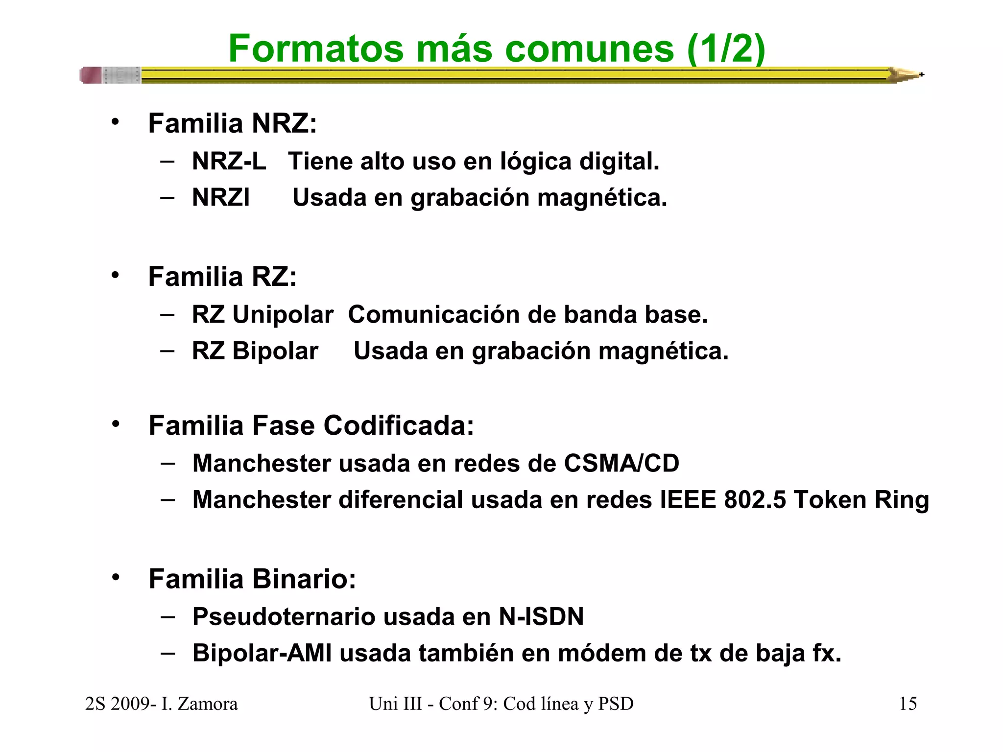 Formatos más comunes (1/2) 
• Familia NRZ: 
– NRZ-L Tiene alto uso en lógica digital. 
– NRZI Usada en grabación magnética. 
• Familia RZ: 
– RZ Unipolar Comunicación de banda base. 
– RZ Bipolar Usada en grabación magnética. 
• Familia Fase Codificada: 
– Manchester usada en redes de CSMA/CD 
– Manchester diferencial usada en redes IEEE 802.5 Token Ring 
• Familia Binario: 
– Pseudoternario usada en N-ISDN 
– Bipolar-AMI usada también en módem de tx de baja fx. 
2S 2009- I. Zamora Uni III - Conf 9: Cod línea y PSD 15 
 