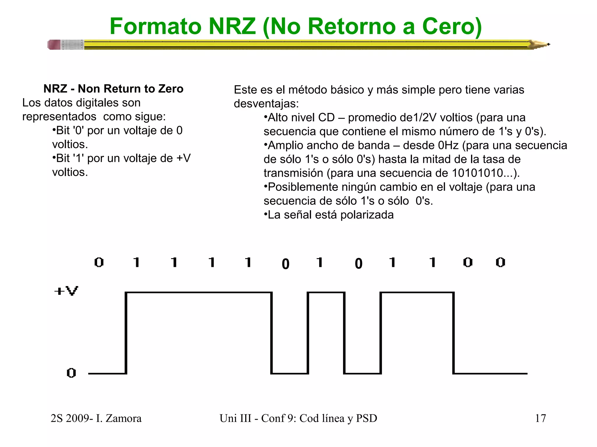 Formato NRZ (No Retorno a Cero) 
NRZ - Non Return to Zero 
Los datos digitales son 
representados como sigue: 
•Bit '0' por un voltaje de 0 
voltios. 
•Bit '1' por un voltaje de +V 
voltios. 
Este es el método básico y más simple pero tiene varias 
desventajas: 
•Alto nivel CD – promedio de1/2V voltios (para una 
secuencia que contiene el mismo número de 1's y 0's). 
•Amplio ancho de banda – desde 0Hz (para una secuencia 
de sólo 1's o sólo 0's) hasta la mitad de la tasa de 
transmisión (para una secuencia de 10101010...). 
•Posiblemente ningún cambio en el voltaje (para una 
secuencia de sólo 1's o sólo 0's. 
•La señal está polarizada 
0 0 
2S 2009- I. Zamora Uni III - Conf 9: Cod línea y PSD 17 
 