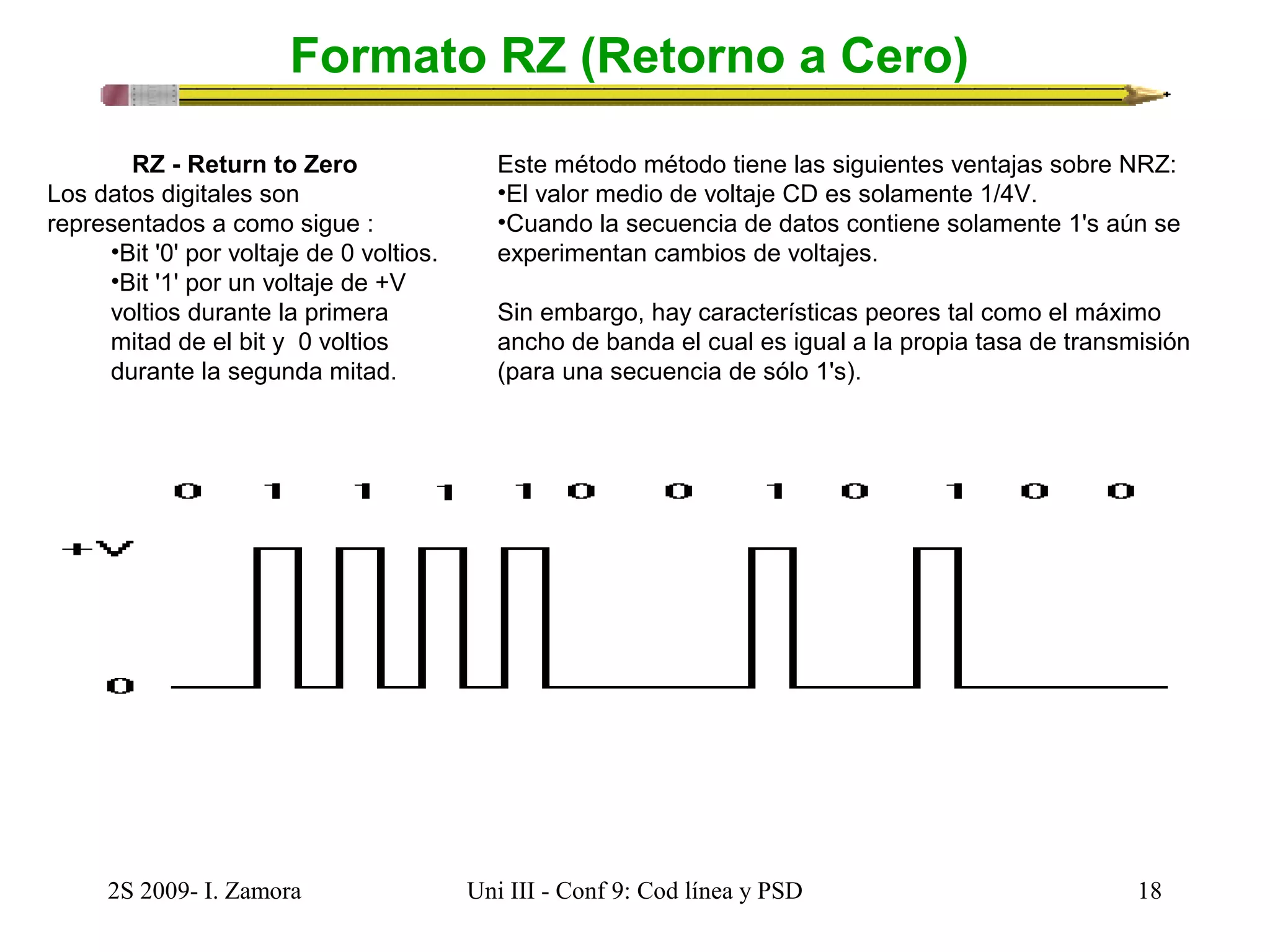 Formato RZ (Retorno a Cero) 
RZ - Return to Zero 
Los datos digitales son 
representados a como sigue : 
•Bit '0' por voltaje de 0 voltios. 
•Bit '1' por un voltaje de +V 
voltios durante la primera 
mitad de el bit y 0 voltios 
durante la segunda mitad. 
Este método método tiene las siguientes ventajas sobre NRZ: 
•El valor medio de voltaje CD es solamente 1/4V. 
•Cuando la secuencia de datos contiene solamente 1's aún se 
experimentan cambios de voltajes. 
Sin embargo, hay características peores tal como el máximo 
ancho de banda el cual es igual a la propia tasa de transmisión 
(para una secuencia de sólo 1's). 
2S 2009- I. Zamora Uni III - Conf 9: Cod línea y PSD 18 
 