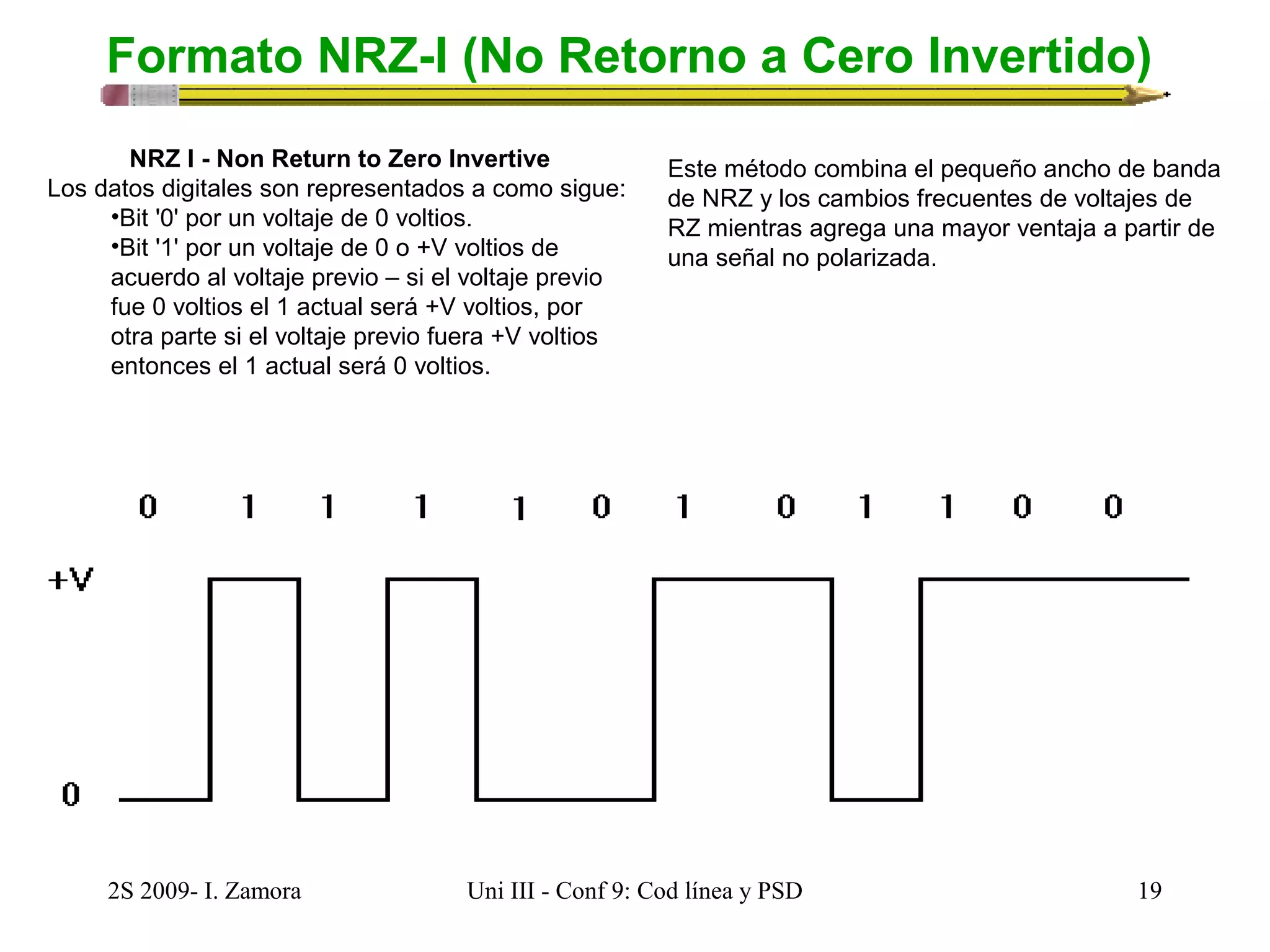Formato NRZ-I (No Retorno a Cero Invertido) 
NRZ I - Non Return to Zero Invertive 
Los datos digitales son representados a como sigue: 
•Bit '0' por un voltaje de 0 voltios. 
•Bit '1' por un voltaje de 0 o +V voltios de 
acuerdo al voltaje previo – si el voltaje previo 
fue 0 voltios el 1 actual será +V voltios, por 
otra parte si el voltaje previo fuera +V voltios 
entonces el 1 actual será 0 voltios. 
Este método combina el pequeño ancho de banda 
de NRZ y los cambios frecuentes de voltajes de 
RZ mientras agrega una mayor ventaja a partir de 
una señal no polarizada. 
2S 2009- I. Zamora Uni III - Conf 9: Cod línea y PSD 19 
 