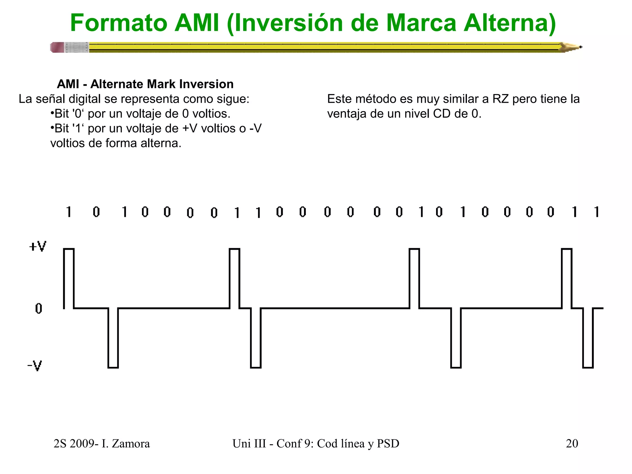 Formato AMI (Inversión de Marca Alterna) 
AMI - Alternate Mark Inversion 
La señal digital se representa como sigue: 
•Bit '0‘ por un voltaje de 0 voltios. 
•Bit '1‘ por un voltaje de +V voltios o -V 
voltios de forma alterna. 
Este método es muy similar a RZ pero tiene la 
ventaja de un nivel CD de 0. 
2S 2009- I. Zamora Uni III - Conf 9: Cod línea y PSD 20 
 
