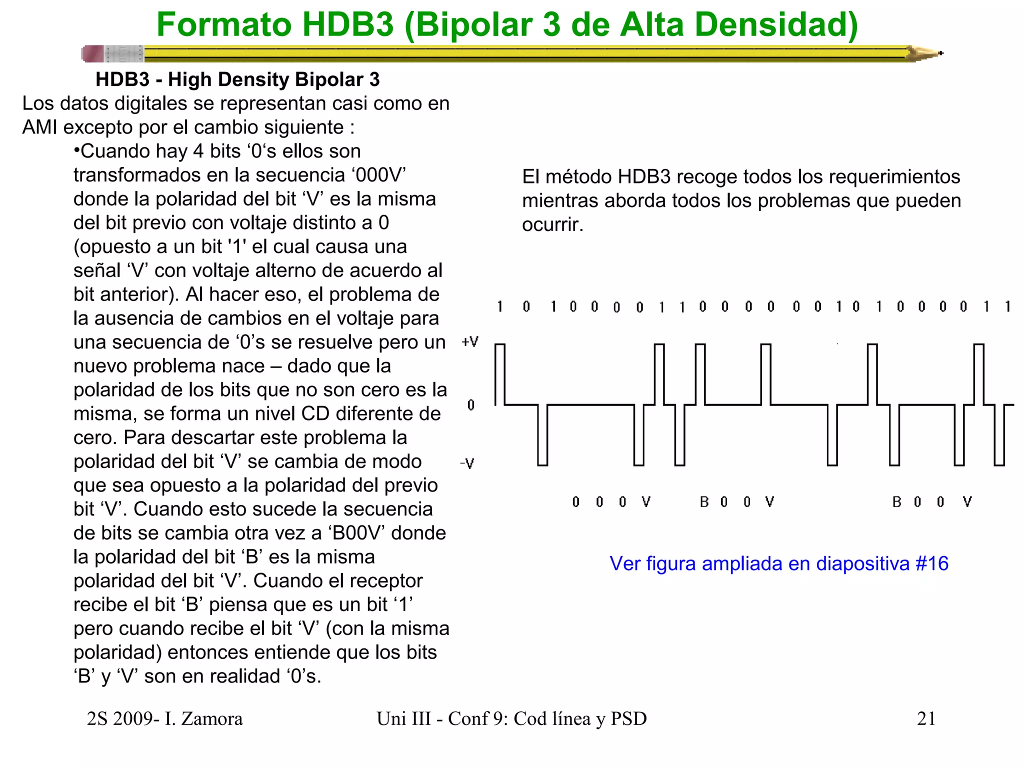 Formato HDB3 (Bipolar 3 de Alta Densidad) 
HDB3 - High Density Bipolar 3 
Los datos digitales se representan casi como en 
AMI excepto por el cambio siguiente : 
•Cuando hay 4 bits ‘0‘s ellos son 
transformados en la secuencia ‘000V’ 
donde la polaridad del bit ‘V’ es la misma 
del bit previo con voltaje distinto a 0 
(opuesto a un bit '1' el cual causa una 
señal ‘V’ con voltaje alterno de acuerdo al 
bit anterior). Al hacer eso, el problema de 
la ausencia de cambios en el voltaje para 
una secuencia de ‘0’s se resuelve pero un 
nuevo problema nace – dado que la 
polaridad de los bits que no son cero es la 
misma, se forma un nivel CD diferente de 
cero. Para descartar este problema la 
polaridad del bit ‘V’ se cambia de modo 
que sea opuesto a la polaridad del previo 
bit ‘V’. Cuando esto sucede la secuencia 
de bits se cambia otra vez a ‘B00V’ donde 
la polaridad del bit ‘B’ es la misma 
polaridad del bit ‘V’. Cuando el receptor 
recibe el bit ‘B’ piensa que es un bit ‘1’ 
pero cuando recibe el bit ‘V’ (con la misma 
polaridad) entonces entiende que los bits 
‘B’ y ‘V’ son en realidad ‘0’s. 
El método HDB3 recoge todos los requerimientos 
mientras aborda todos los problemas que pueden 
ocurrir. 
Ver figura ampliada en diapositiva #16 
2S 2009- I. Zamora Uni III - Conf 9: Cod línea y PSD 21 
 