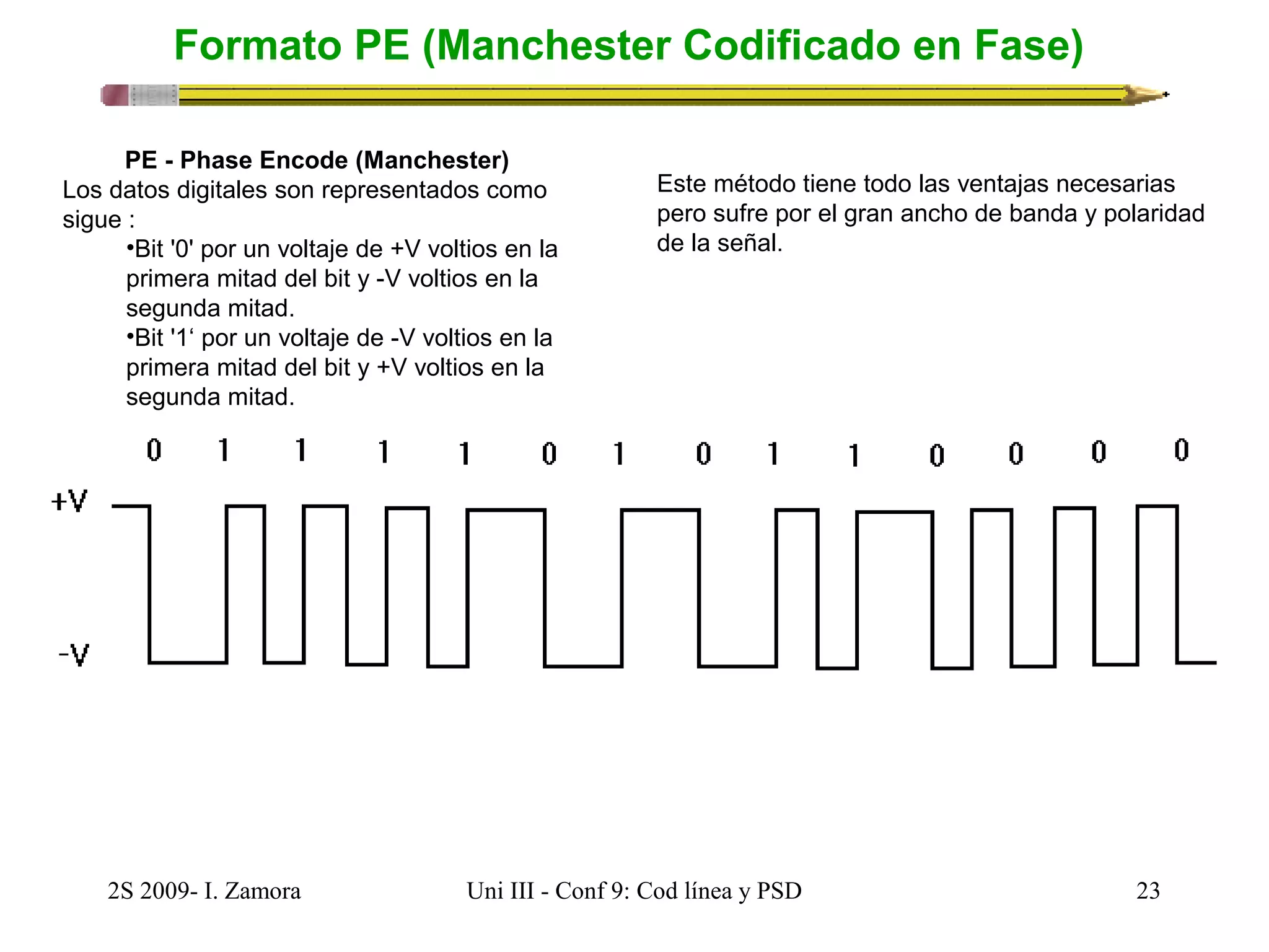 Formato PE (Manchester Codificado en Fase) 
PE - Phase Encode (Manchester) 
Los datos digitales son representados como 
sigue : 
•Bit '0' por un voltaje de +V voltios en la 
primera mitad del bit y -V voltios en la 
segunda mitad. 
•Bit '1‘ por un voltaje de -V voltios en la 
primera mitad del bit y +V voltios en la 
segunda mitad. 
Este método tiene todo las ventajas necesarias 
pero sufre por el gran ancho de banda y polaridad 
de la señal. 
2S 2009- I. Zamora Uni III - Conf 9: Cod línea y PSD 23 
 