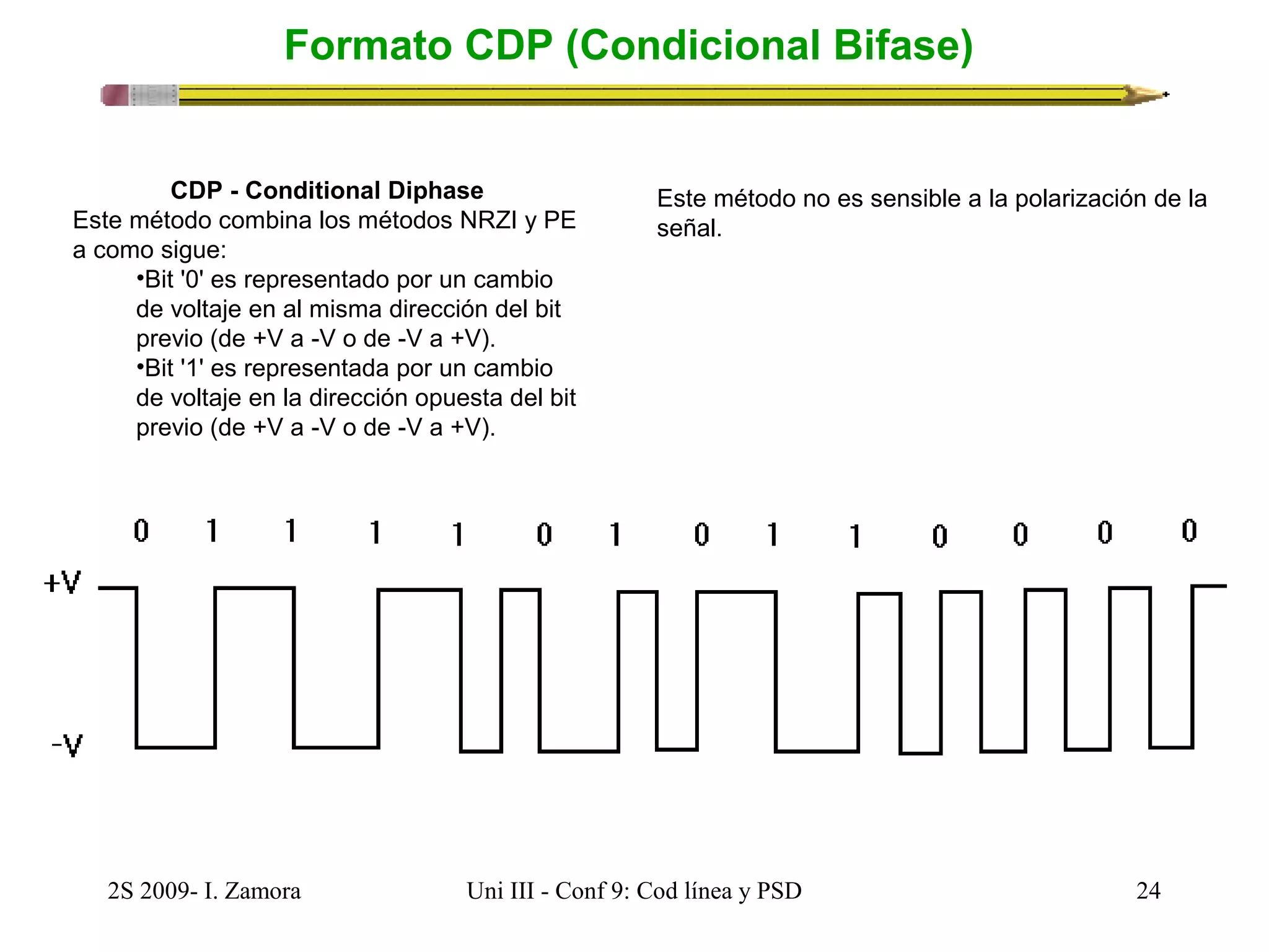 Formato CDP (Condicional Bifase) 
CDP - Conditional Diphase 
Este método combina los métodos NRZI y PE 
a como sigue: 
•Bit '0' es representado por un cambio 
de voltaje en al misma dirección del bit 
previo (de +V a -V o de -V a +V). 
•Bit '1' es representada por un cambio 
de voltaje en la dirección opuesta del bit 
previo (de +V a -V o de -V a +V). 
Este método no es sensible a la polarización de la 
señal. 
2S 2009- I. Zamora Uni III - Conf 9: Cod línea y PSD 24 
 
