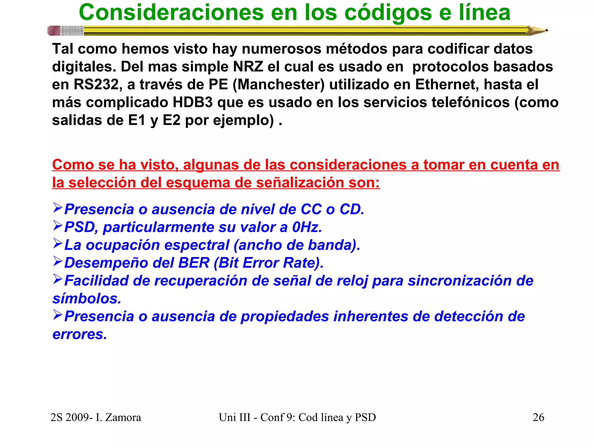 Consideraciones en los códigos e línea 
Tal como hemos visto hay numerosos métodos para codificar datos 
digitales. Del mas simple NRZ el cual es usado en protocolos basados 
en RS232, a través de PE (Manchester) utilizado en Ethernet, hasta el 
más complicado HDB3 que es usado en los servicios telefónicos (como 
salidas de E1 y E2 por ejemplo) . 
Como se ha visto, algunas de las consideraciones a tomar en cuenta en 
la selección del esquema de señalización son: 
Presencia o ausencia de nivel de CC o CD. 
PSD, particularmente su valor a 0Hz. 
La ocupación espectral (ancho de banda). 
Desempeño del BER (Bit Error Rate). 
Facilidad de recuperación de señal de reloj para sincronización de 
símbolos. 
Presencia o ausencia de propiedades inherentes de detección de 
errores. 
2S 2009- I. Zamora Uni III - Conf 9: Cod línea y PSD 26 
 