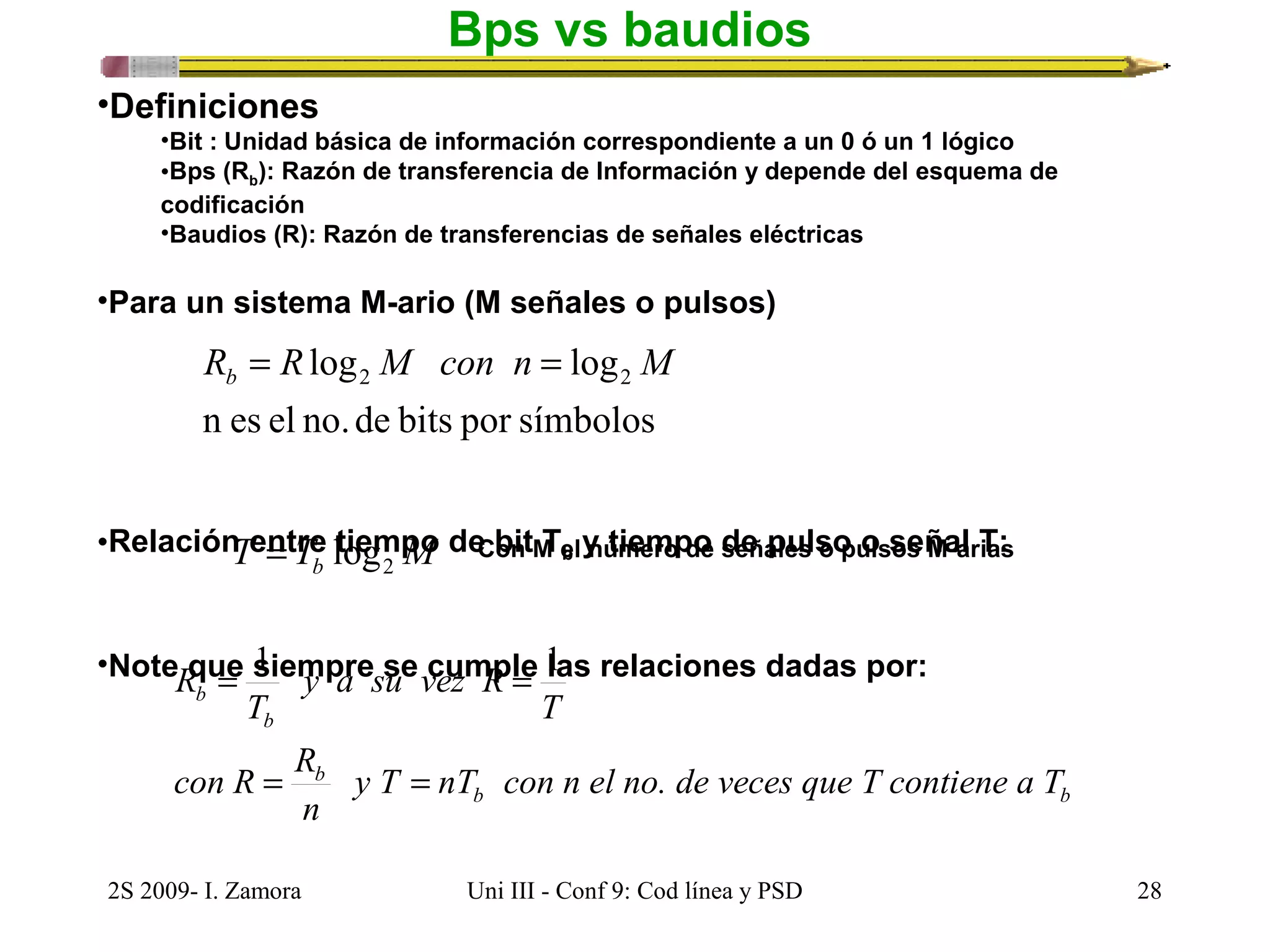 Bps vs baudios 
•Definiciones 
•Bit : Unidad básica de información correspondiente a un 0 ó un 1 lógico 
•Bps (Rb): Razón de transferencia de Información y depende del esquema de 
codificación 
•Baudios (R): Razón de transferencias de señales eléctricas 
•Para un sistema M-ario (M señales o pulsos) 
log log2 2 R R M con n M b = = 
n es el no. de bits por símbolos 
•Relación entre tiempo de bit Tb y tiempo de pulso o señal T: 
T T M Con M el número de señales o pulsos M-arias b 2 = log 
= 1 = 1 
•Note que siempre se cumple las relaciones dadas por: 
T 
y a su vez R 
y T nT con n el no. de veces que T contiene a T 
b b 
T 
R 
con R R 
= b 
= 
b 
b 
n 
2S 2009- I. Zamora Uni III - Conf 9: Cod línea y PSD 28 
 