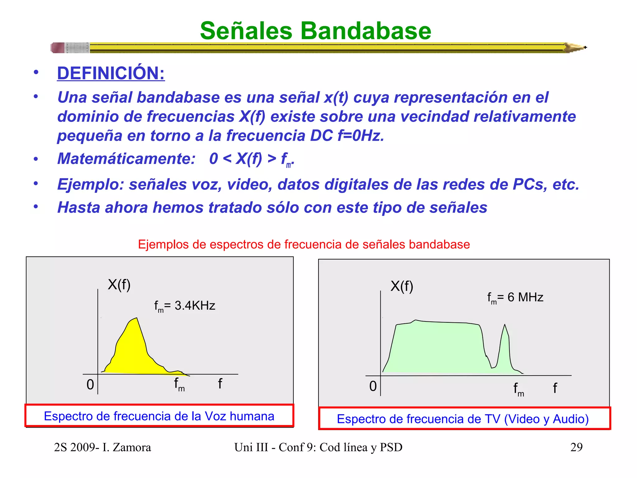 Señales Bandabase 
• DEFINICIÓN: 
• Una señal bandabase es una señal x(t) cuya representación en el 
dominio de frecuencias X(f) existe sobre una vecindad relativamente 
pequeña en torno a la frecuencia DC f=0Hz. 
• Matemáticamente: 0 < X(f) > fm. 
• Ejemplo: señales voz, video, datos digitales de las redes de PCs, etc. 
• Hasta ahora hemos tratado sólo con este tipo de señales 
Ejemplos de espectros de frecuencia de señales bandabase 
f 
X(f) 
fm= 3.4KHz 
0 fm 
Espectro de frecuencia de la Voz humana 
f 
X(f) 
fm= 6 MHz 
fm 0 
Espectro de frecuencia de TV (Video y Audio) 
2S 2009- I. Zamora Uni III - Conf 9: Cod línea y PSD 29 
 