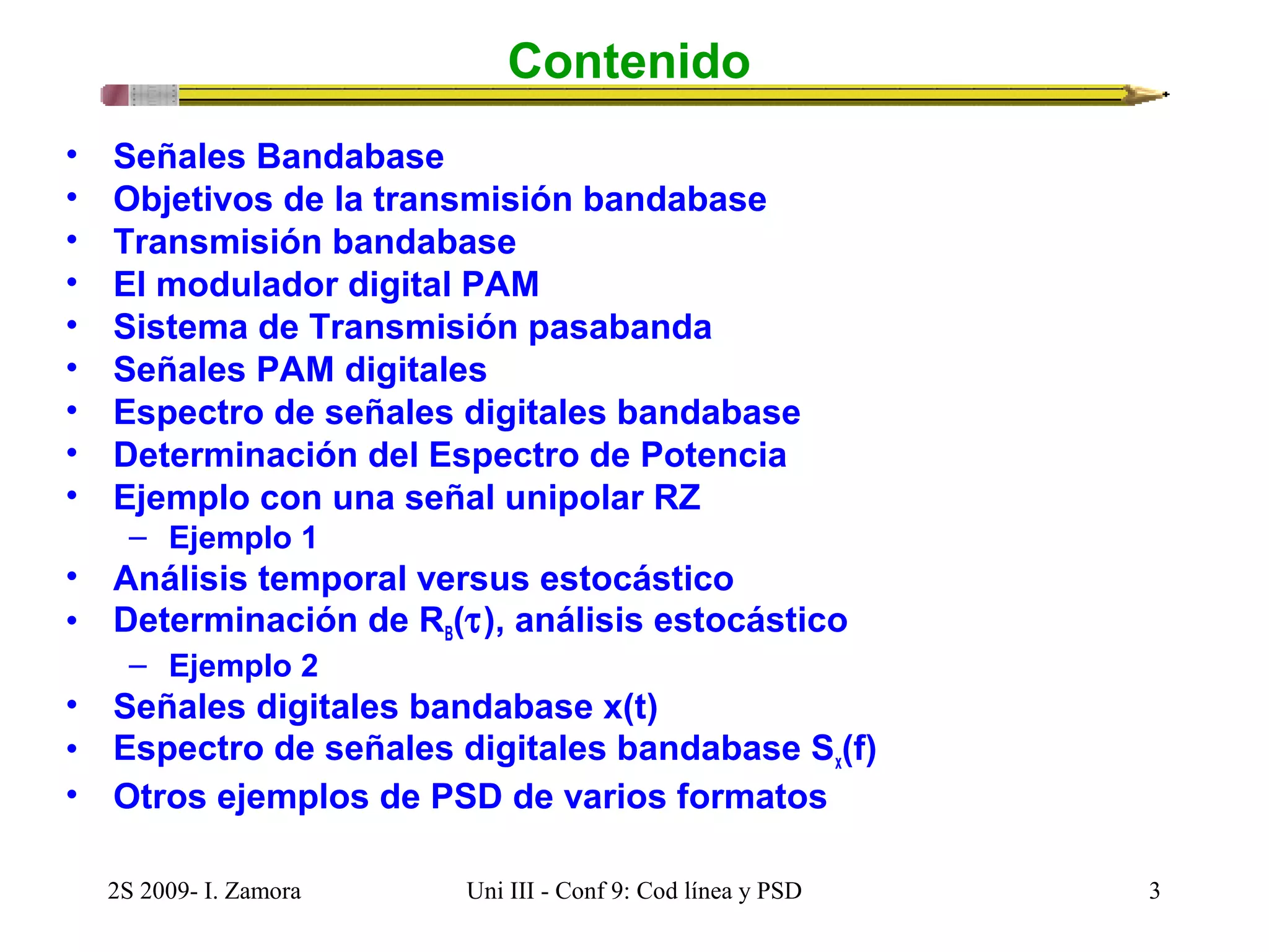 Contenido 
• Señales Bandabase 
• Objetivos de la transmisión bandabase 
• Transmisión bandabase 
• El modulador digital PAM 
• Sistema de Transmisión pasabanda 
• Señales PAM digitales 
• Espectro de señales digitales bandabase 
• Determinación del Espectro de Potencia 
• Ejemplo con una señal unipolar RZ 
– Ejemplo 1 
• Análisis temporal versus estocástico 
• Determinación de RB(t), análisis estocástico 
– Ejemplo 2 
• Señales digitales bandabase x(t) 
• Espectro de señales digitales bandabase Sx(f) 
• Otros ejemplos de PSD de varios formatos 
2S 2009- I. Zamora Uni III - Conf 9: Cod línea y PSD 3 
 