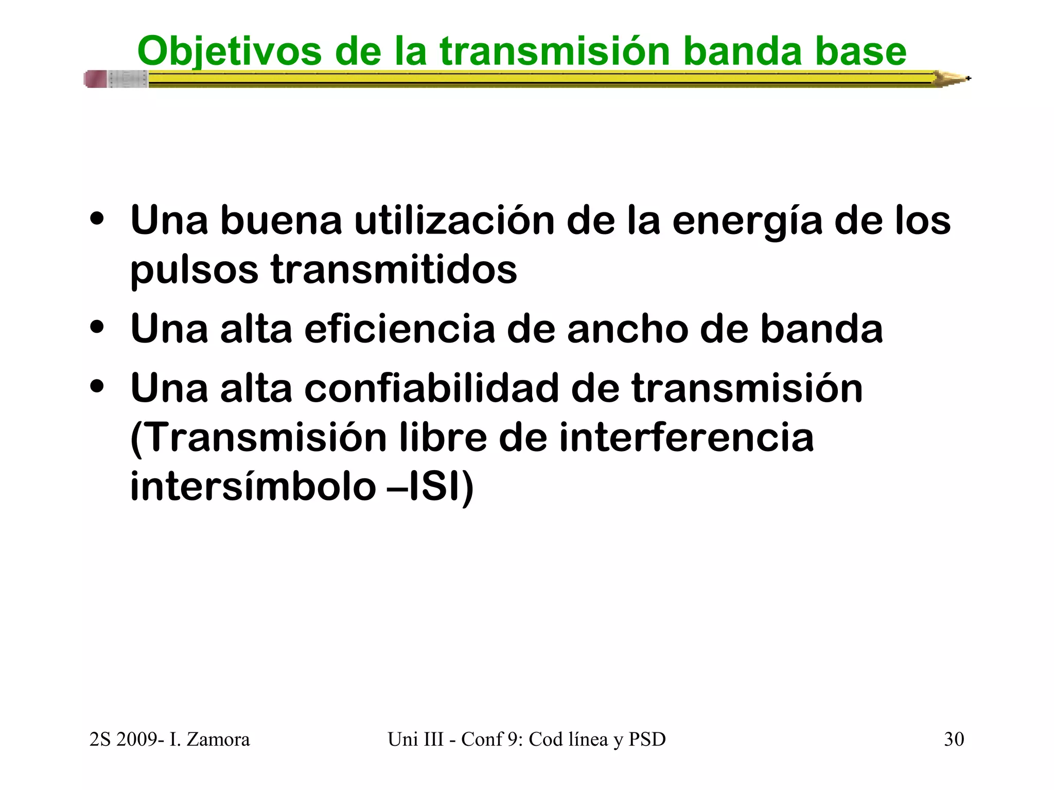 Objetivos de la transmisión banda base 
• Una buena utilización de la energía de los 
pulsos transmitidos 
• Una alta eficiencia de ancho de banda 
• Una alta confiabilidad de transmisión 
(Transmisión libre de interferencia 
intersímbolo –ISI) 
2S 2009- I. Zamora Uni III - Conf 9: Cod línea y PSD 30 
 