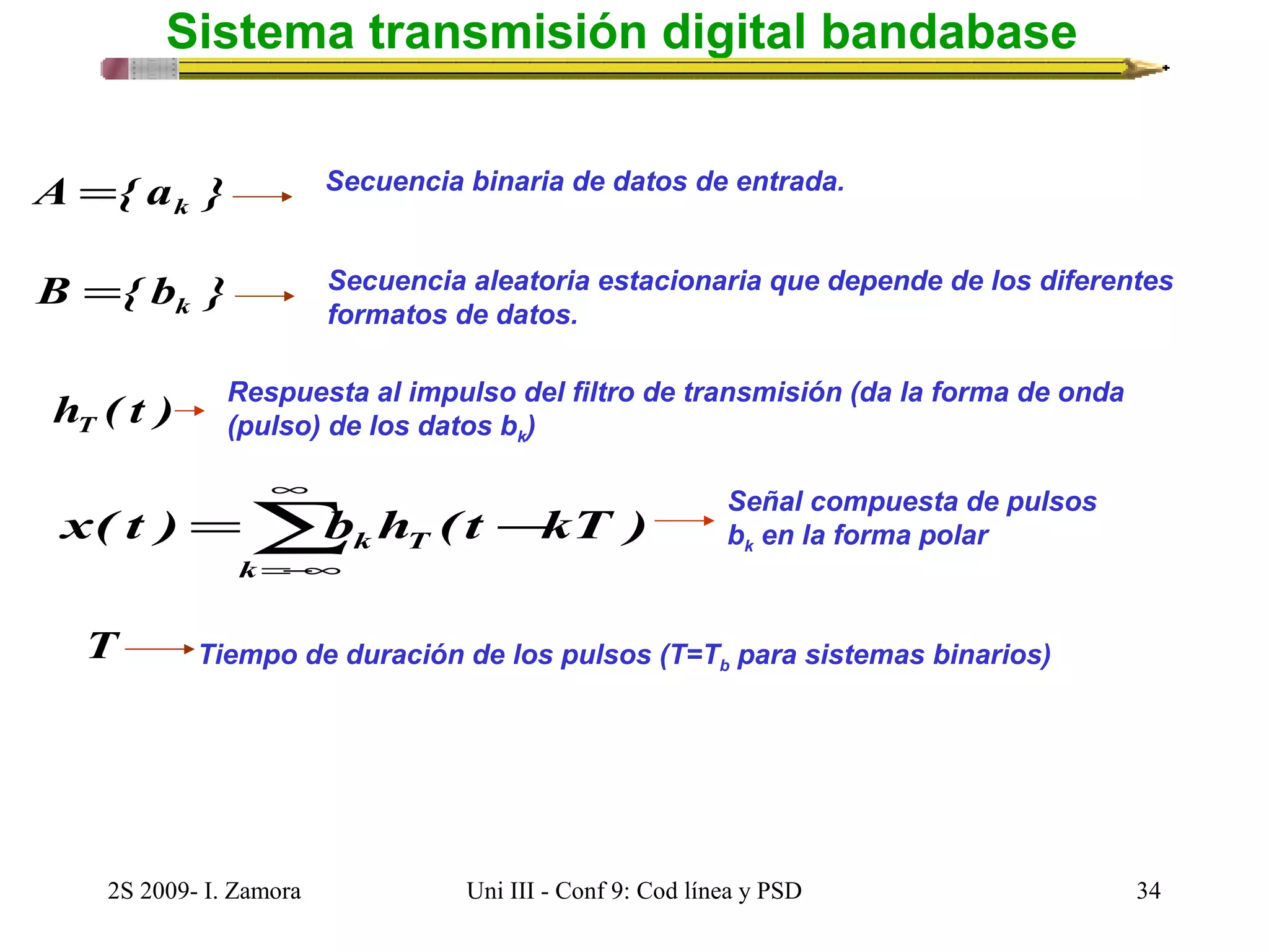 Sistema transmisión digital bandabase 
A { a } k = Secuencia binaria de datos de entrada. 
B { b } k = Secuencia aleatoria estacionaria que depende de los diferentes 
formatos de datos. 
Respuesta al impulso del filtro de transmisión (da la forma de onda 
(pulso) de los datos bk) 
k T - =å¥ 
h ( t ) T 
x( t ) b h ( t kT ) 
k 
=-¥ 
Señal compuesta de pulsos 
bk en la forma polar 
T Tiempo de duración de los pulsos (T=Tb para sistemas binarios) 
2S 2009- I. Zamora Uni III - Conf 9: Cod línea y PSD 34 
 