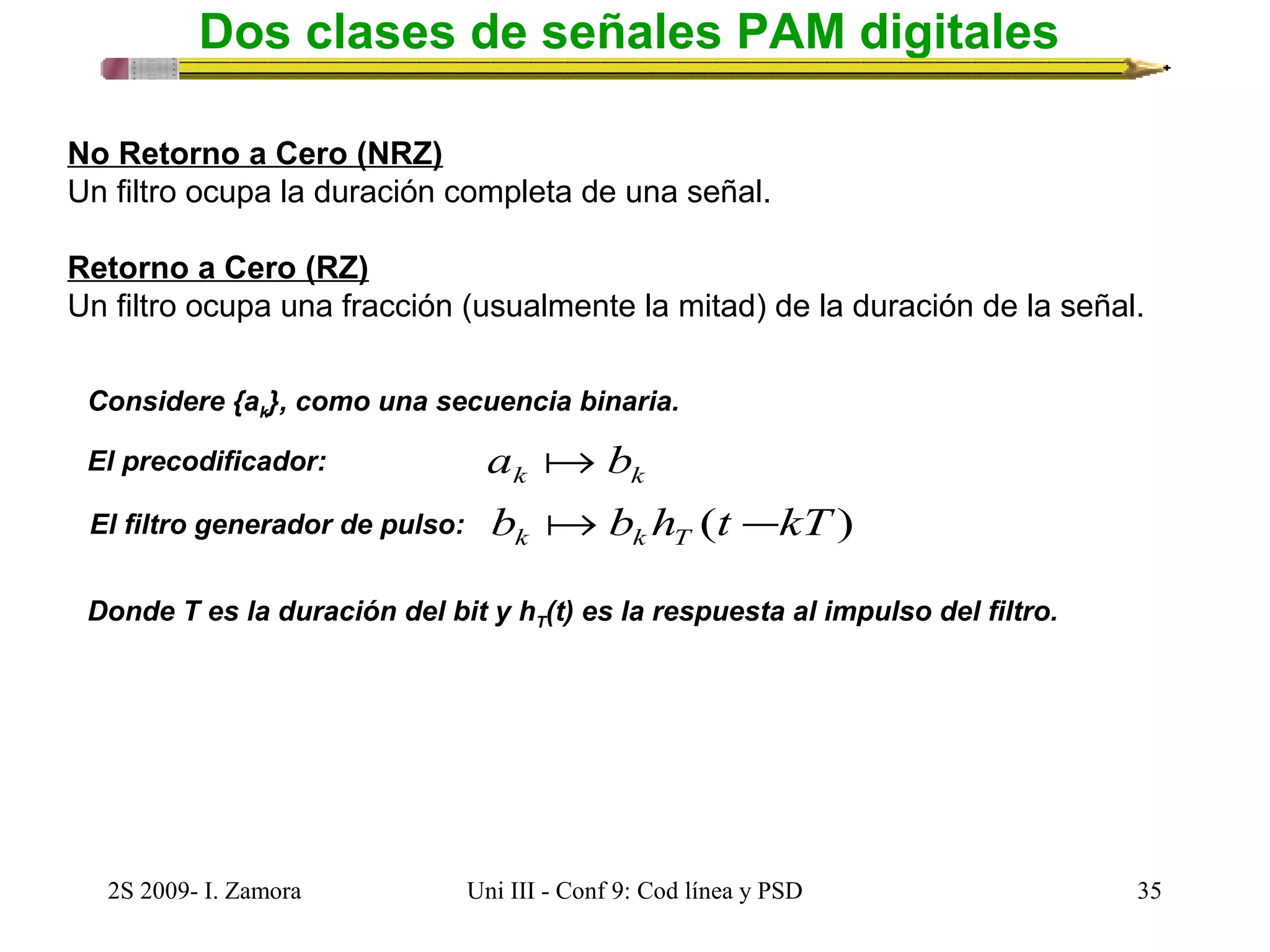 Dos clases de señales PAM digitales 
No Retorno a Cero (NRZ) 
Un filtro ocupa la duración completa de una señal. 
Retorno a Cero (RZ) 
Un filtro ocupa una fracción (usualmente la mitad) de la duración de la señal. 
Considere {ak}, como una secuencia binaria. 
El precodificador: 
a b 
k k El filtro generador de pulso: b  b h (t - 
kT) k k T Donde T es la duración del bit y hT(t) es la respuesta al impulso del filtro. 
2S 2009- I. Zamora Uni III - Conf 9: Cod línea y PSD 35 
 