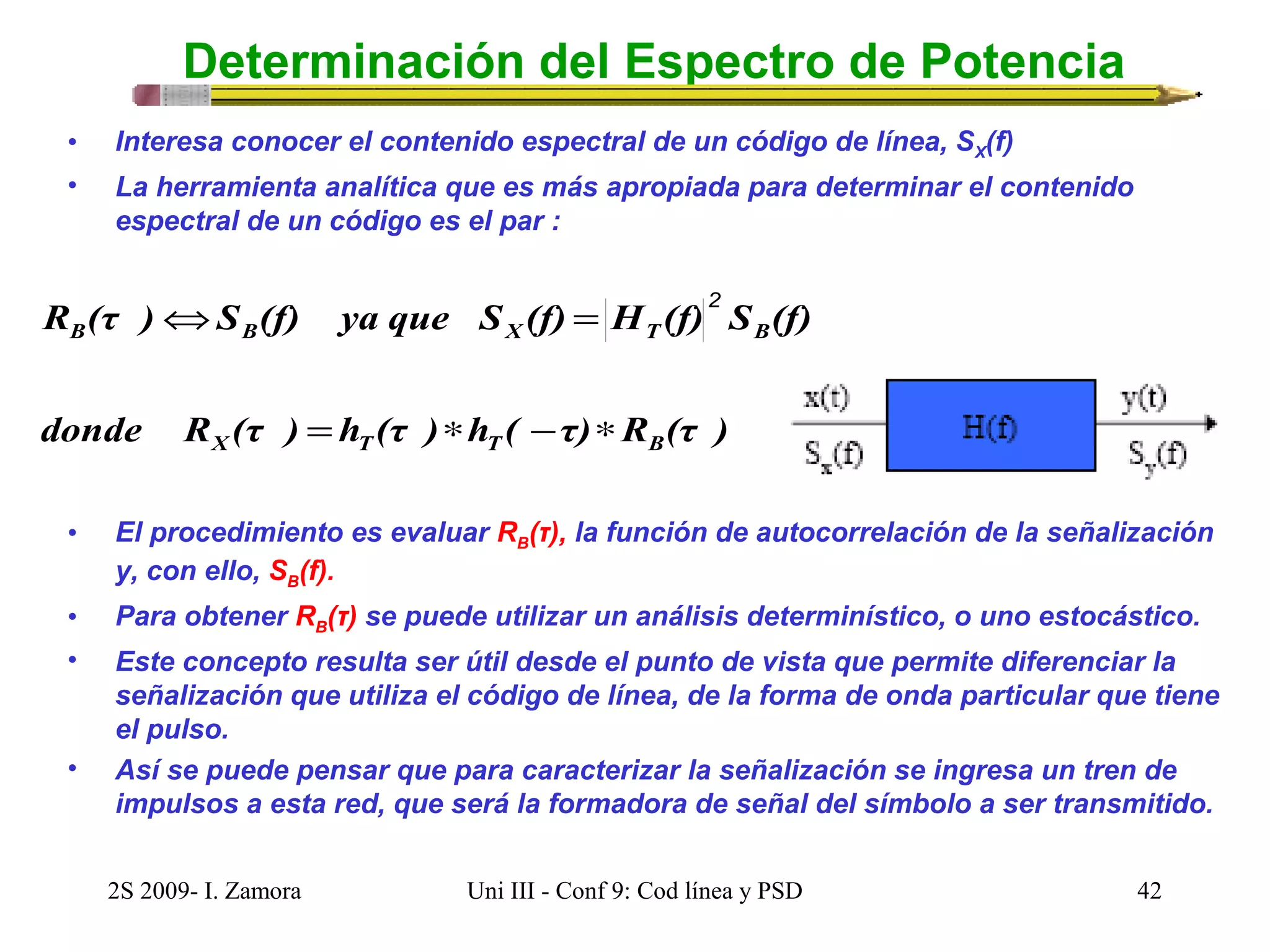 Determinación del Espectro de Potencia 
• Interesa conocer el contenido espectral de un código de línea, SX(f) 
• La herramienta analítica que es más apropiada para determinar el contenido 
espectral de un código es el par : 
Û = 2 
R (τ ) S (f) ya que S (f) H (f) S (f) 
B B X T B 
donde R (τ ) = h (τ ) * h ( - τ) * 
R (τ ) 
X T T B 
• El procedimiento es evaluar RB(τ), la función de autocorrelación de la señalización 
y, con ello, SB(f). 
• Para obtener RB(τ) se puede utilizar un análisis determinístico, o uno estocástico. 
• Este concepto resulta ser útil desde el punto de vista que permite diferenciar la 
señalización que utiliza el código de línea, de la forma de onda particular que tiene 
el pulso. 
• Así se puede pensar que para caracterizar la señalización se ingresa un tren de 
impulsos a esta red, que será la formadora de señal del símbolo a ser transmitido. 
2S 2009- I. Zamora Uni III - Conf 9: Cod línea y PSD 42 
 