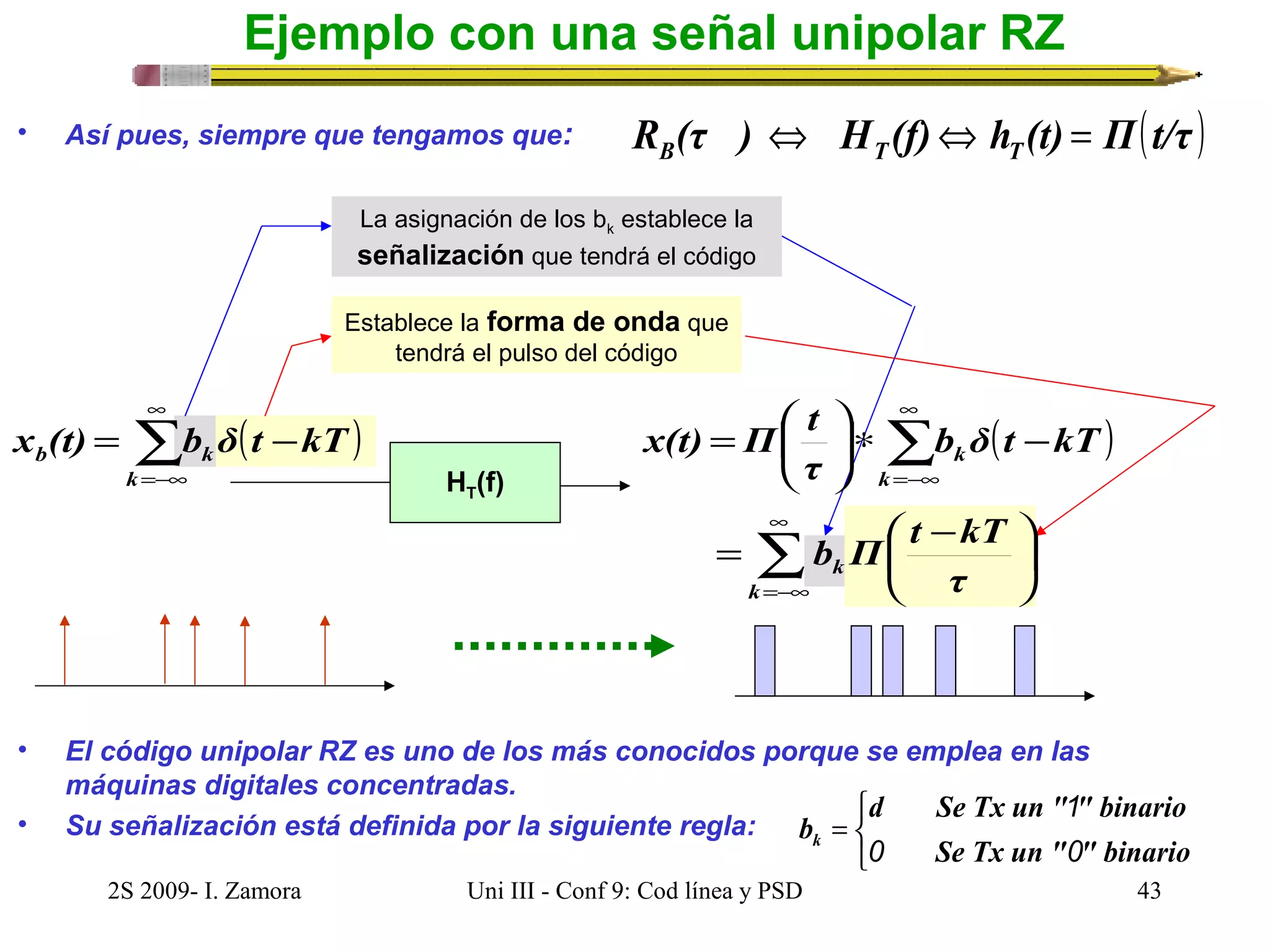 Ejemplo con una señal unipolar RZ 
• Así pues, siempre que tengamos que: R (τ ) H (f) h (t) Π(t/τ ) B T T Û Û = 
La asignación de los bk establece la 
señalización que tendrá el código 
Establece la forma de onda que 
tendrá el pulso del código 
t Π x(t) ( ) å¥ 
=-¥ 
HT(f) 
( ) å¥ 
=-¥ 
= æ 
ö çè 
k b δ t kT 
* - k 
÷ø 
τ 
x (t) = b δ t - 
kT 
b k k 
b Π t kT 
= æ - 
å¥ 
=-¥ 
ö çè 
÷ø 
k 
k τ 
• El código unipolar RZ es uno de los más conocidos porque se emplea en las 
máquinas digitales concentradas. 
• Su señalización está definida por la siguiente regla: 
î í ì 
1 
b= 
k 0 0 
d Se Tx un " " binario 
Se Tx un " " binario 
2S 2009- I. Zamora Uni III - Conf 9: Cod línea y PSD 43 
 