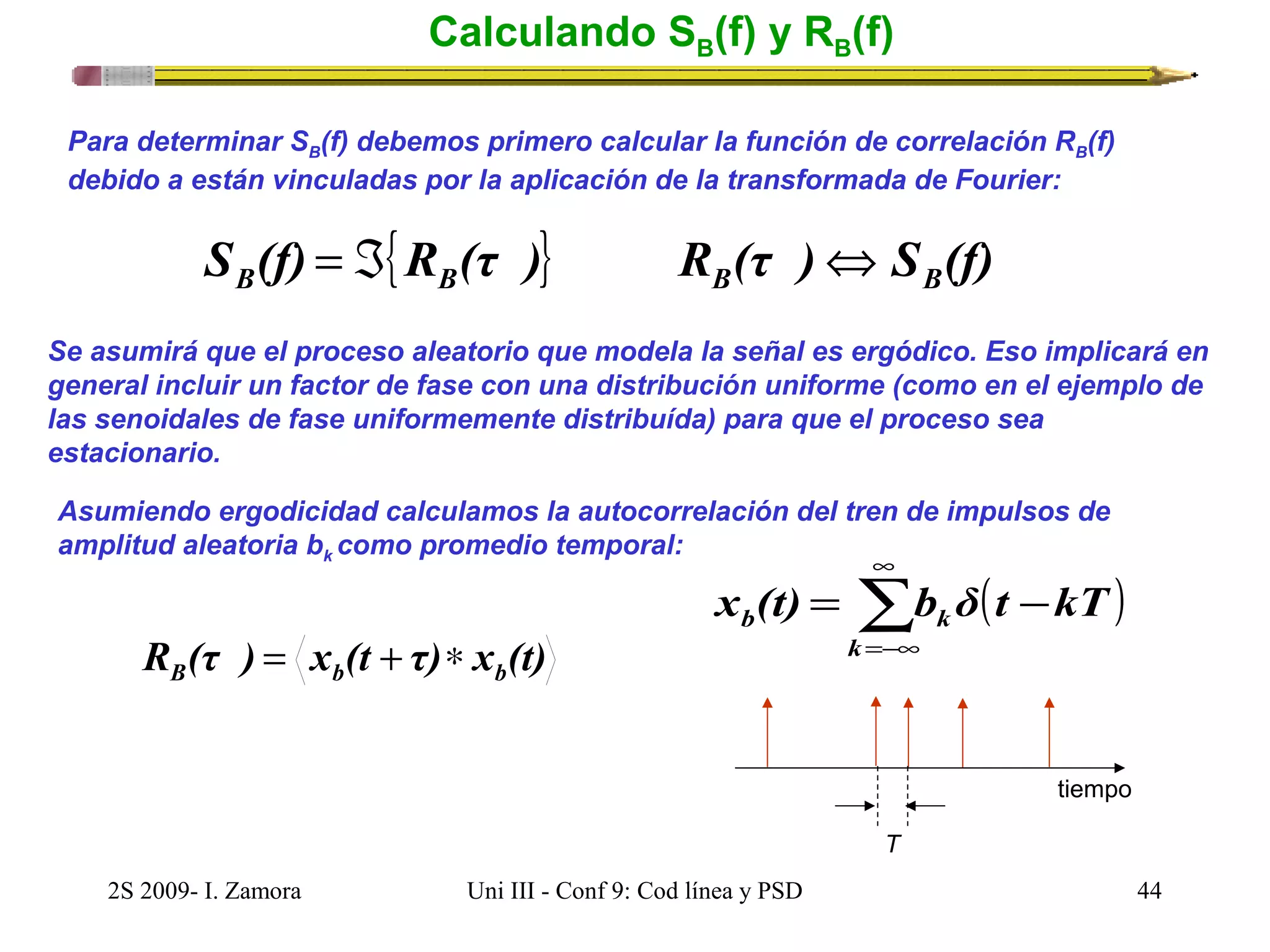Calculando SB(f) y RB(f) 
Para determinar SB(f) debemos primero calcular la función de correlación RB(f) 
debido a están vinculadas por la aplicación de la transformada de Fourier: 
S (f) {R (τ )} R (τ ) S (f) B B B B = Á Û 
Se asumirá que el proceso aleatorio que modela la señal es ergódico. Eso implicará en 
general incluir un factor de fase con una distribución uniforme (como en el ejemplo de 
las senoidales de fase uniformemente distribuída) para que el proceso sea 
estacionario. 
Asumiendo ergodicidad calculamos la autocorrelación del tren de impulsos de 
amplitud aleatoria bk como promedio temporal: 
( ) å¥ 
=-¥ 
x (t) = b δ t - 
kT 
b k k 
tiempo 
T 
R (τ ) x (t τ) x (t) B b b = + * 
2S 2009- I. Zamora Uni III - Conf 9: Cod línea y PSD 44 
 